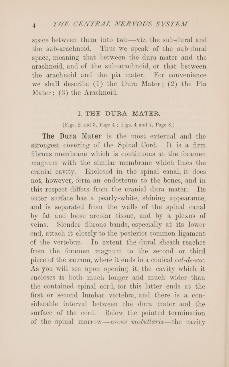 space between them into two—viz. the sub-dural and the sab-arachnoid. Thus we speak of the sub-dural space, meaning that between the dura mater and the araehnoid, and of the sub-arachnoid, or that between the arachnoid and the pia mater. For convenience we shall describe (1) the Dura Mater; (2) the Pia Mater ; (8) the Arachnoid. I THE DURA MATER. (Figs. 2 and 3, Page 4; Figs. 4 and 7, Page 8.) The Dura Mater is the most external and the strongest covering of the Spinal Cord. It is a firm fibrous membrane which is continuous at the foramen magnum with the similar membrane which lnes the cranial cavity. Enclosed in the spinal canal, it does not, however, form an endosteum to the bones, and in this respect differs from the cranial dura mater. Its outer surface has a pearly-white, shining appearance, and is separated from the walls of the spinal canal by fat and loose areolar tissue, and by a plexus of veins, Slender fibrous bands, especially at its lower end, attach it closely to the posterior common ligament of the vertebrae. In extent the dural sheath reaches from the foramen magnum to the second or third piece of the sacrum, where it ends in a conical ewl-de-sae. As you will see upon opening it, the cavity which it encloses is both much longer and much wider than the contained spinal cord, for this latter ends at the first or second lumbar vertebra, and there is a con- siderable interval between the dura mater and the surface of the cord. Below the pointed termination of the spinal marrow-—conus medullaris—the cavity