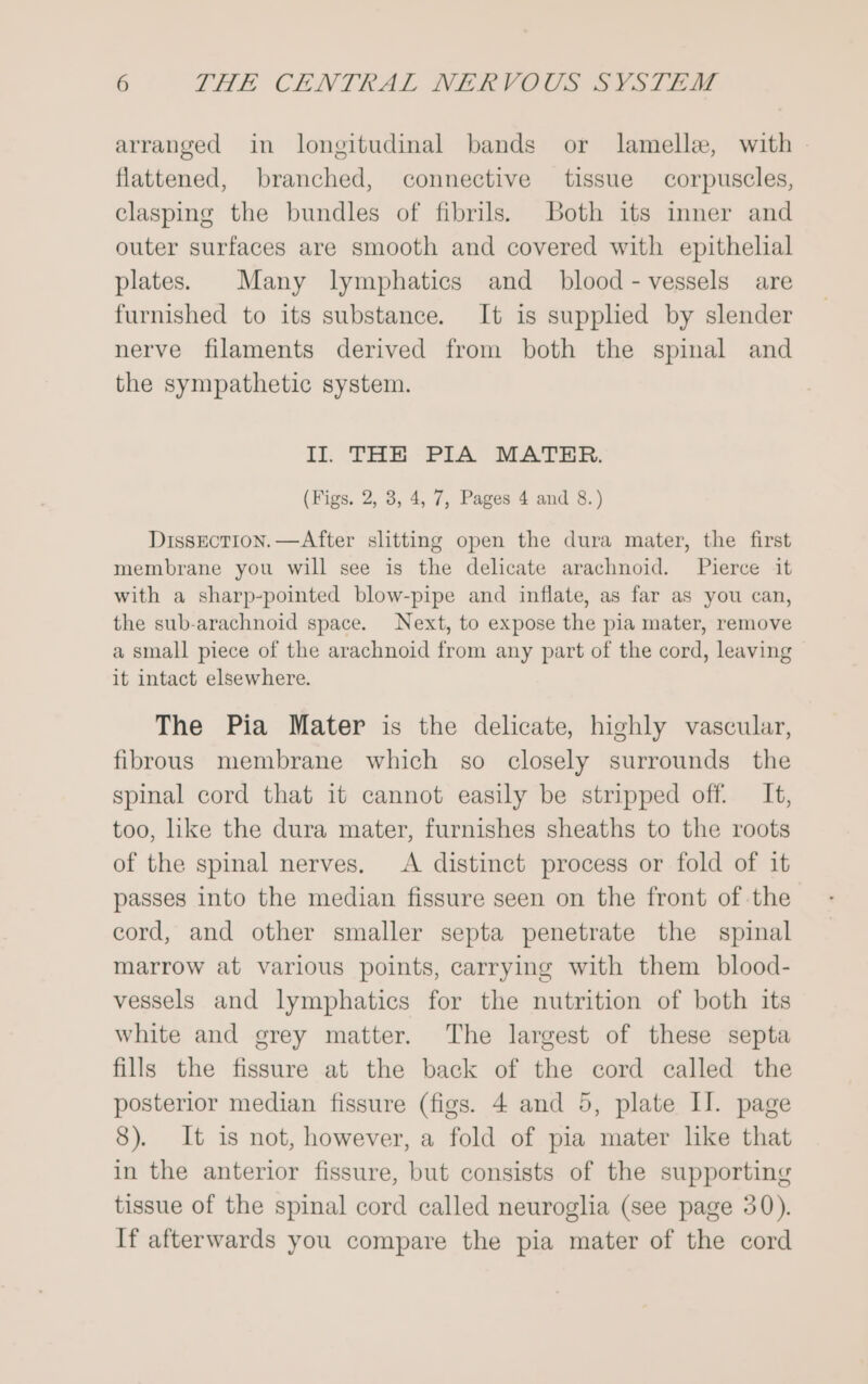 arranged in longitudinal bands or lamelle, with flattened, branched, connective tissue corpuscles, clasping the bundles of fibrils. both its inner and outer surfaces are smooth and covered with epithelial plates. Many lymphatics and _ blood - vessels are furnished to its substance. It is supplied by slender nerve filaments derived from both the spinal and the sympathetic system. II. THE PIA MATHER. (Figs. 2, 3, 4, 7, Pages 4 and 8.) Dissection. —After slitting open the dura mater, the first membrane you will see is the delicate arachnoid. Pierce it with a sharp-pointed blow-pipe and inflate, as far as you can, the sub-arachnoid space. Next, to expose the pia mater, remove a small piece of the arachnoid from any part of the cord, leaving it intact elsewhere. The Pia Mater is the delicate, highly vascular, fibrous membrane which so closely surrounds the spinal cord that it cannot easily be stripped off. It, too, like the dura mater, furnishes sheaths to the roots of the spinal nerves, A distinct process or fold of it passes into the median fissure seen on the front of the cord, and other smaller septa penetrate the spinal marrow at various points, carrying with them blood- vessels and lymphatics for the nutrition of both its white and grey matter. The largest of these septa fills the fissure at the back of the cord called the posterior median fissure (figs. 4 and 5, plate II. page 8). It is not, however, a fold of pia mater like that in the anterior fissure, but consists of the supporting tissue of the spinal cord called neuroglia (see page 30). If afterwards you compare the pia mater of the cord