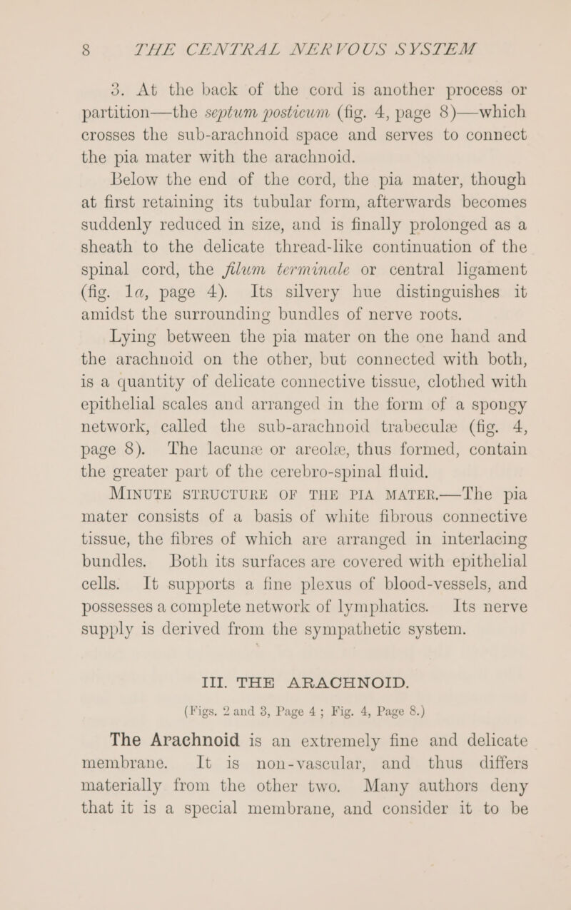 3. At the back of the cord is another process or partition—the septum posticum (fig. 4, page 8)—which crosses the sub-arachnoid space and serves to connect the pia mater with the arachnoid. Below the end of the cord, the pia mater, though at first retaining its tubular form, afterwards becomes suddenly reduced in size, and is finally prolonged as a sheath to the delicate thread-like continuation of the spinal cord, the jilum terminale or central lgament (fig. la, page 4). Its silvery hue distinguishes it amidst the surrounding bundles of nerve roots. Lying between the pia mater on the one hand and the arachnoid on the other, but connected with both, is a quantity of delicate connective tissue, clothed with epithelial scales and arranged in the form of a spongy network, called the sub-arachnoid trabecule (fig. 4, page 8). The lacune or areole, thus formed, contain the greater part of the cerebro-spinal fluid. MINUTE STRUCTURE OF THE PIA MATER.—The pia mater consists of a basis of white fibrous connective tissue, the fibres of which are arranged in interlacing bundles. Both its surfaces are covered with epithelial cells. It supports a fine plexus of blood-vessels, and possesses a complete network of lymphatics. Its nerve supply is derived from the sympathetic system. Ill. THE ARACHNOID. (Figs. 2and 3, Page 4; Fig. 4, Page 8.) The Arachnoid is an extremely fine and delicate membrane. It is non-vascular, and thus differs materially from the other two. Many authors deny that it is a special membrane, and consider it to be