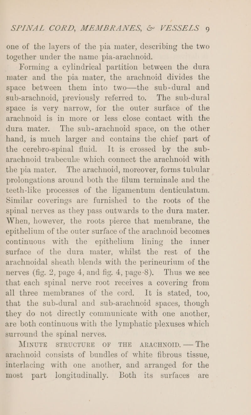 one of the layers of the pia mater, describing the two together under the name pia-arachnoid. Forming a cylindrical partition between the dura mater and the pia mater, the arachnoid divides the space between them into two—the sub-dural and sub-arachnoid, previously referred to. The sub-dural space is very narrow, for the outer surface of the arachnoid is in more or less close contact with the dura mater. The sub-arachnoid space, on the other hand, is much larger and contains the chief part of the cerebro-spinal fluid. It is crossed by the sub- arachnoid trabeculee which connect the arachnoid with the pia mater. The arachnoid, moreover, forms tubular prolongations around both the filum terminale and the teeth-like processes of the hgamentum denticulatum. Similar coverings are furnished to the roots of the spinal nerves as they pass outwards to the dura mater. When, however, the roots pierce that membrane, the epithelium of the outer surface of the arachnoid becomes continuous with the epithelium lining the inner surface of the dura mater, whilst the rest of the arachnoidal sheath blends with the perineurium of the nerves (fig. 2, page 4, and fig. 4, page-8). Thus we see that each spinal nerve root receives a covering from all three membranes of the cord. It is stated, too, that the sub-dural and sub-arachnoid spaces, though they do not directly communicate with one another, are both continuous with the lymphatic plexuses which surround the spinal nerves. MINUTE STRUCTURE OF THE ARACHNOID. — The arachnoid consists of bundles of white fibrous tissue, interlacing with one another, and arranged for the most part longitudinally. Both its surfaces are