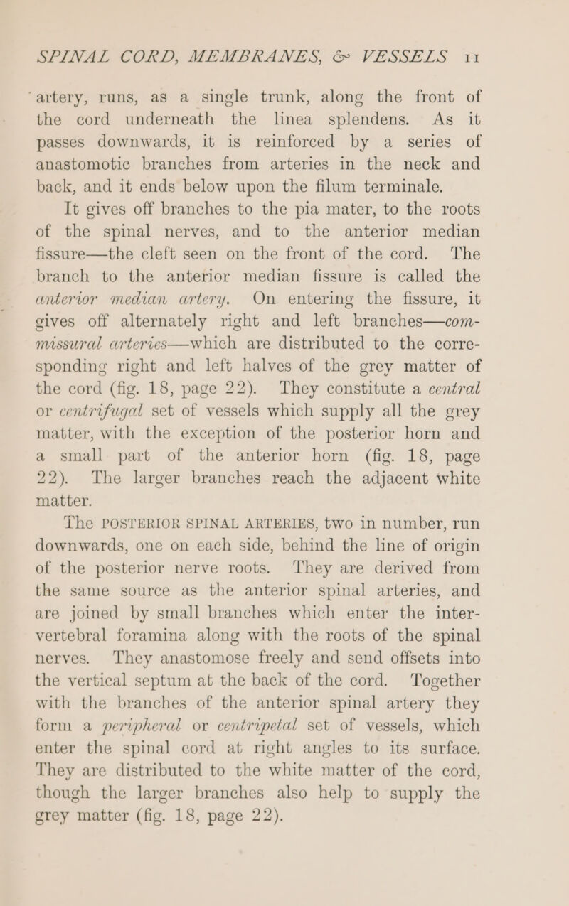 ‘artery, runs, aS a single trunk, along the front of the cord underneath the linea splendens. As it passes downwards, it is reinforced by a series of anastomotic branches from arteries in the neck and back, and it ends below upon the filum terminale. It gives off branches to the pia mater, to the roots of the spinal nerves, and to the anterior median fissure—the cleft seen on the front of the cord. The branch to the anterior median fissure is called the anterior median artery. On entering the fissure, it gives off alternately right and left branches—com- missural arterves—which are distributed to the corre- sponding right and left halves of the grey matter of the cord (fig. 18, page 22). They constitute a central or centrifugal set of vessels which supply all the grey matter, with the exception of the posterior horn and a small part of the anterior horn (fig. 18, page 22). The larger branches reach the adjacent white matter. The POSTERIOR SPINAL ARTERIES, two in number, run downwards, one on each side, behind the line of origin of the posterior nerve roots. They are derived from the same source as the anterior spinal arteries, and are joined by small branches which enter the inter- vertebral foramina along with the roots of the spinal nerves. They anastomose freely and send offsets into the vertical septum at the back of the cord. Together with the branches of the anterior spinal artery they form a peripheral or centripetal set of vessels, which enter the spinal cord at right angles to its surface. They are distributed to the white matter of the cord, though the larger branches also help to supply the grey matter (fig. 18, page 22).