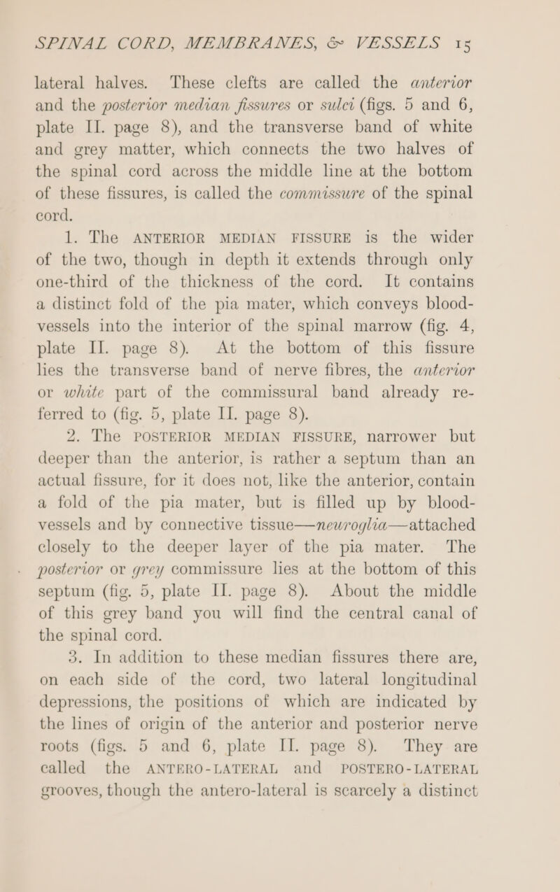 lateral halves. ‘These clefts are called the anterior and the posterior median fissures or sulci (figs. 5 and 6, plate II. page 8), and the transverse band of white and grey matter, which connects the two halves of the spinal cord across the middle line at the bottom of these fissures, is called the commissure of the spinal cord. 1. The ANTERIOR MEDIAN FISSURE is the wider of the two, though in depth it extends through only one-third of the thickness of the cord. It contains a distinct fold of the pia mater, which conveys blood- vessels into the interior of the spinal marrow (fig. 4, plate II. page 8). At the bottom of this fissure les the transverse band of nerve fibres, the anterior or white part of the commissural band already re- ferred to (fig. 5, plate II. page 8). 2. The POSTERIOR MEDIAN FISSURE, narrower but deeper than the anterior, is rather a septum than an actual fissure, for it does not, like the anterior, contain a fold of the pia mater, but is filled up by blood- vessels and by connective tissue—newroglia—attached closely to the deeper layer of the pia mater. The posterior or grey commissure lies at the bottom of this septum (fig. 5, plate II. page 8). About the middle of this grey band you will find the central canal of the spinal cord. 3. In addition to these median fissures there are, on each side of the cord, two lateral longitudinal depressions, the positions of which are indicated by the lines of origin of the anterior and posterior nerve roots (figs. 5 and 6, plate II. page 8). They are called the ANTERO-LATERAL and POSTERO-LATERAL grooves, though the antero-lateral is scarcely a distinct