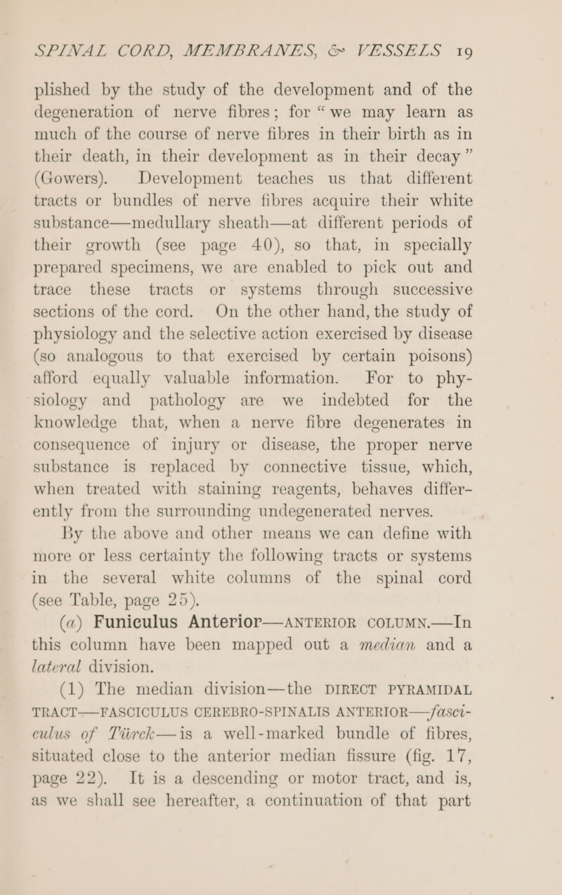 plished by the study of the development and of the degeneration of nerve fibres; for “we may learn as much of the course of nerve fibres in their birth as in their death, in their development as in their decay” (Gowers). Development teaches us that different tracts or bundles of nerve fibres acquire their white substance—medullary sheath—at different periods of their growth (see page 40), so that, in specially prepared specimens, we are enabled to pick out and trace these tracts or systems through successive sections of the cord. On the other hand, the study of physiology and the selective action exercised by disease (so analogous to that exercised by certain poisons) afford equally valuable information. For to phy- siology and pathology are we indebted for the knowledge that, when a nerve fibre degenerates in consequence of injury or disease, the proper nerve substance is replaced by connective tissue, which, when treated with staining reagents, behaves differ- ently from the surrounding undegenerated nerves. By the above and other means we can define with more or less certainty the following tracts or systems in the several white columns of the spinal cord (see Table, page 25), («) Funiculus Anterior—aANTERIOR coLUMN.—In this column have been mapped out a median and a lateral division. (1) The median division—the DIRECT PYRAMIDAL TRACT—FASCICULUS CEREBRO-SPINALIS ANTERIOR—/asci- culus of Tiirck—is a well-marked bundle of fibres, situated close to the anterior median fissure (fig. 17, page 22). It is a descending or motor tract, and is, as we shall see hereafter, a continuation of that part