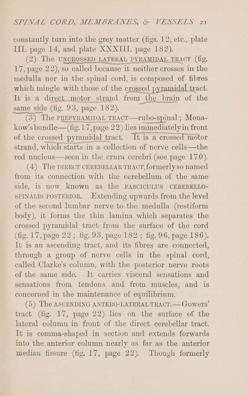 constantly turn into the grey matter (figs. 12, etc., plate III. page 14, and plate XX XIII. page 182). (2) The UNCROSSED LATERAL PYRAMIDAL TRACT (fig. 17, page 22), so called because it neither crosses in the medulla nor in the spinal cord, is composed of fibres which mingle with those of the crossed pyramidal tract. It is a direct.motor strand from the brain of the pe same page (fig. = page 182). kow’ sate are 1 aaa 2 2) lies ctediaiebiin front of the crossed pyramidal tract. “It is a crossed motor strand, which starts in a collection of nerve cells—the red nucleus—seen in the crura cerebri (see page 170). (4) The DIRECT CEREBELLAR TRACT, formerlyso named from its connection with the cerebellum of the same side, is now known as the FASCICULUS CEREBELLO- SPINALIS POSTERIOR. Extending upwards from the level of the second lumbar nerve to the medulla (restiform body), it forms the thin lamina which separates the crossed pyramidal tract from the surface of the cord (fig. 17, page 22; fig. 93, page 182 ; fig. 96, page 186). It is an ascending tract, and its fibres are connected, through a group of nerve cells in the spinal cord, called Clarke’s column, with the posterior nerve roots of the same side. It carries visceral sensations and sensations from tendons and from muscles, and is concerned in the maintenance of equilibrium. (5) The ASCENDING ANTERO-LATERAL TRACT.—Gowers’ tract (fig. 17, page 22) lies on the surface of the lateral column in front of the direct cerebellar tract. It is comma-shaped in section and extends forwards into the anterior column nearly as far as the anterior median fissure (fig. 17, page 22). Though formerly