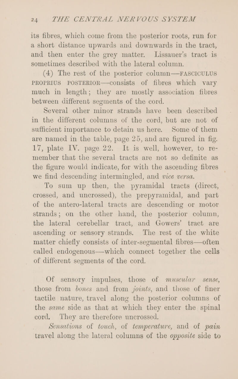 its fibres, which come from the posterior roots, run for a short distance upwards and downwards in the tract, and then enter the grey matter. Lissauer’s tract is sometimes described with the lateral column. (4) The rest of the posterior column—FASCICULUS PROPRIUS POSTERIOR—consists of fibres which vary much in length; they are mostly association fibres between different segments of the cord. Several other minor strands have been described in the different columns of the cord, but are not of sufficient importance to detain us here. Some of them are named in the table, page 25, and are figured in fig. 17, plate IV. page 22. It is well, however, to re- member that the several tracts are not so definite as the figure would indicate, for with the ascending fibres we find descending intermingled, and vice versa. To sum up then, the pyramidal tracts (direct, crossed, and uncrossed), the prepyramidal, and part of the antero-lateral tracts are descending or motor strands; on the other hand, the posterior column, the lateral cerebellar tract, and Gowers’ tract are ascending or sensory strands. ‘The rest of the white matter chiefly consists of inter-segmental fibres—often called endogenous—which connect together the cells of different segments of the cord. Of sensory impulses, those of muscular _ sense, those from bones and from joints, and those of finer tactile nature, travel along the posterior columns of the same side as that at which they enter the spinal cord, ‘They are therefore uncrossed. Sensations of touch, of temperature, and of pain travel along the lateral columns of the opposite side to