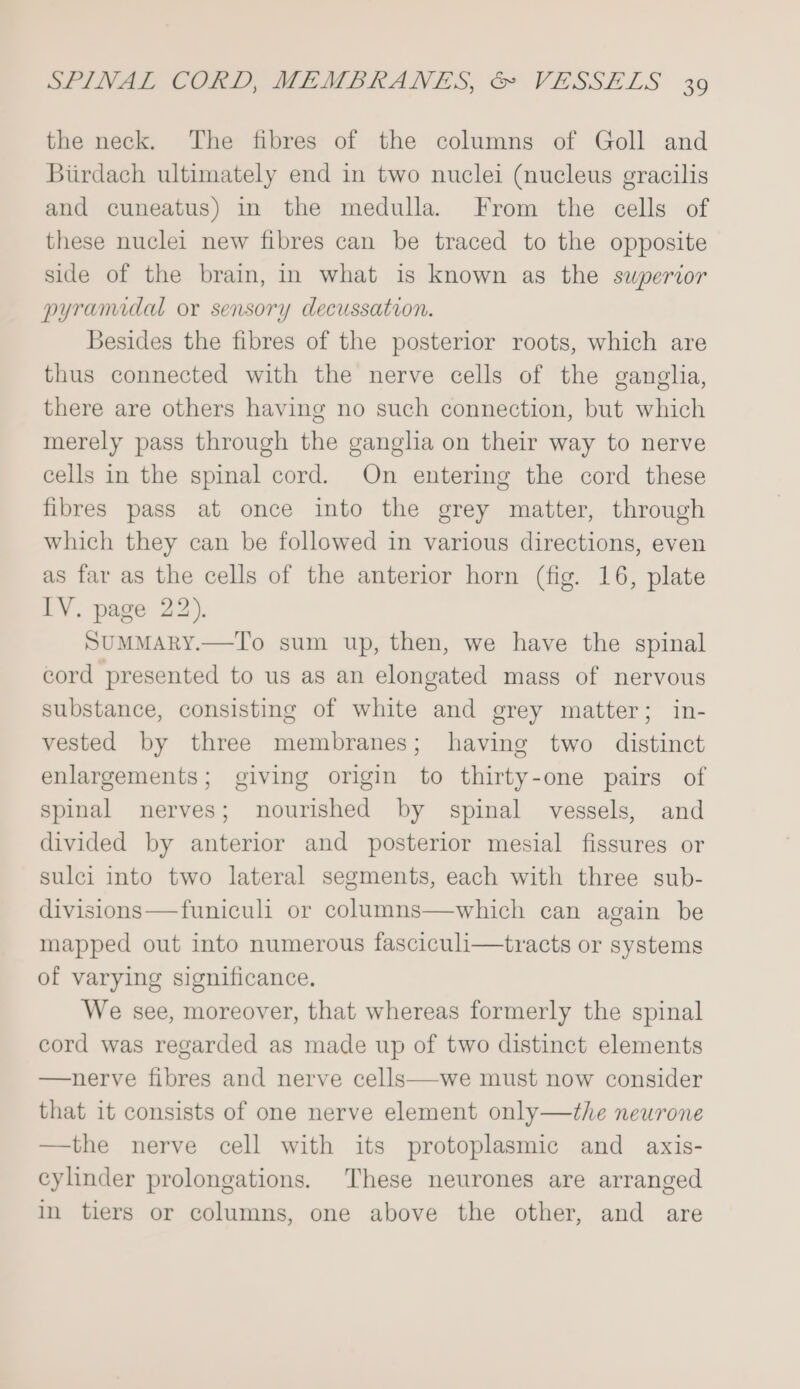 the neck. The fibres of the columns of Goll and Biirdach ultimately end in two nuclei (nucleus gracilis and cuneatus) in the medulla. From the cells of these nuclei new fibres can be traced to the opposite side of the brain, in what is known as the superior pyramidal or sensory decussation. Besides the fibres of the posterior roots, which are thus connected with the nerve cells of the ganglha, there are others having no such connection, but which merely pass through the ganglia on their way to nerve cells in the spinal cord. On entering the cord these fibres pass at once into the grey matter, through which they can be followed in various directions, even as far as the cells of the anterior horn (fig. 16, plate IV. page 22), SUMMARY.—To sum up, then, we have the spinal cord presented to us as an elongated mass of nervous substance, consisting of white and grey matter; in- vested by three membranes; having two distinct enlargements; giving origin to thirty-one pairs of spinal nerves; nourished by spinal vessels, and divided by anterior and posterior mesial fissures or sulci into two lateral segments, each with three sub- divisions—funiculi or columns—which can again be mapped out into numerous fasciculi—tracts or systems of varying significance. We see, moreover, that whereas formerly the spinal cord was regarded as made up of two distinct elements —nerve fibres and nerve cells—we must now consider that it consists of one nerve element only—the neurone —the nerve cell with its protoplasmic and axis- cylinder prolongations. These neurones are arranged in tiers or columns, one above the other, and are