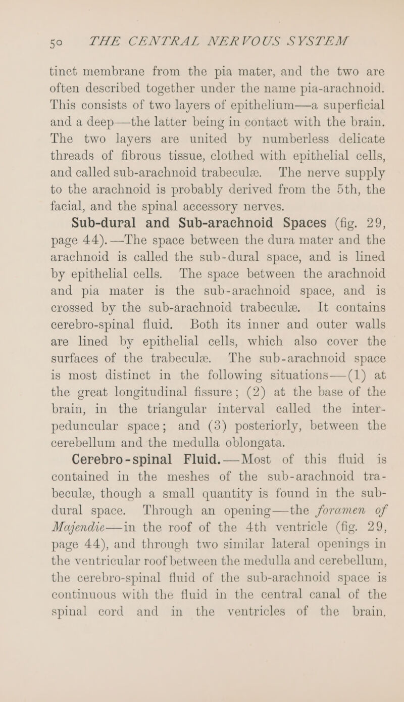 tinct membrane from the pia mater, and the two are often described together under the name pia-arachnoid. This consists of two layers of epithelium—a superficial and a deep—the latter being in contact with the brain. The two layers are united by numberless delicate threads of fibrous tissue, clothed with epithelial cells, and called sub-arachnoid trabecule. The nerve supply to the arachnoid is probably derived from the 5th, the facial, and the spinal accessory nerves. Sub-dural and Sub-arachnoid Spaces (fig. 29, page 44).—The space between the dura mater and the arachnoid is called the sub-dural space, and is lined by epithelial cells. The space between the arachnoid and pia mater is the sub-arachnoid space, and is crossed by the sub-arachnoid trabecule. It contains cerebro-spinal fluid. Both its inner and outer walls are lined by epithelial cells, which also cover the surfaces of the trabecule. The sub-arachnoid space is most distinct in the following situations—(1) at the great longitudinal fissure; (2) at the base of the brain, in the triangular interval called the inter- peduncular space; and (3) posteriorly, between the cerebellum and the medulla oblongata. Cerebro-spinal Fluid.— Most of this fluid is contained in the meshes of the sub-arachnoid tra- beculee, though a small quantity is found in the sub- dural space. Through an opening—the foramen of Majendie—in the roof of the 4th ventricle (fig. 29, page 44), and through two similar lateral openings in the ventricular roof between the medulla and cerebellum, the cerebro-spinal fluid of the sub-arachnoid space is continuous with the fluid in the central canal of the spinal cord and in the ventricles of the brain,