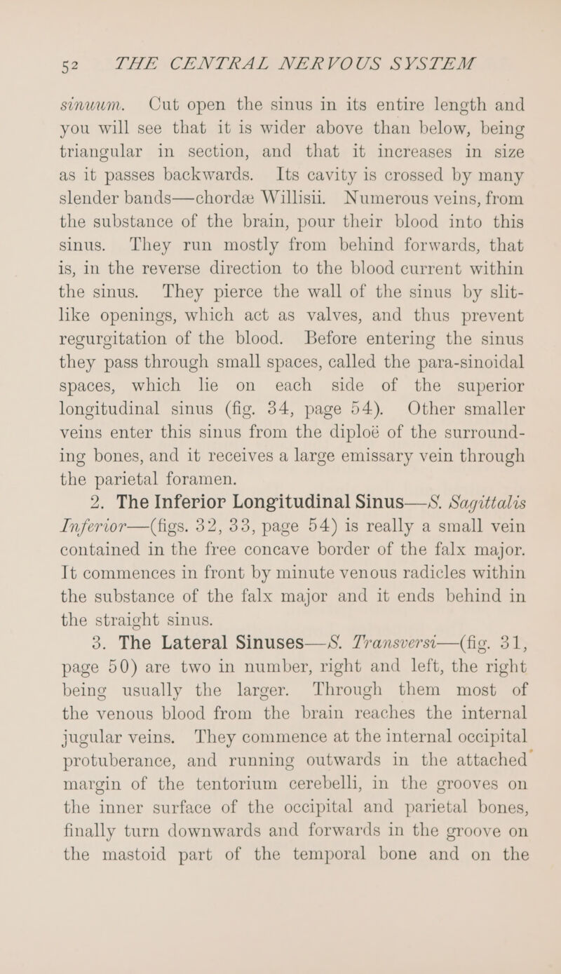 sinuum. Cut open the sinus in its entire length and you will see that it is wider above than below, being triangular in section, and that it imcreases in size as it passes backwards. Its cavity is crossed by many slender bands—chorde Willisii. Numerous veins, from the substance of the brain, pour their blood into this sinus. They run mostly from behind forwards, that is, in the reverse direction to the blood current within the sinus. They pierce the wall of the sinus by slit- like openings, which act as valves, and thus prevent regurgitation of the blood. Before entering the sinus they pass through small spaces, called the para-sinoidal spaces, which lie on each side of the superior longitudinal sinus (fig. 34, page 54). Other smaller veins enter this sinus from the diploé of the surround- ing bones, and it receives a large emissary vein through the parietal foramen. 2. The Inferior Longitudinal Sinus—S. Sagittalis Inferior—(figs. 32, 33, page 54) is really a small vein contained in the free concave border of the falx major. It commences in front by minute venous radicles within the substance of the falx major and it ends behind in the straight sinus. 3. The Lateral Sinuses—S. Zransversi—(fig. 31, page 50) are two in number, right and left, the right being usually the larger. Through them most of the venous blood from the brain reaches the internal jugular veins. They commence at the internal occipital protuberance, and running outwards in the attached margin of the tentorium cerebelli, in the grooves on the inner surface of the occipital and parietal bones, finally turn downwards and forwards in the groove on the mastoid part of the temporal bone and on the