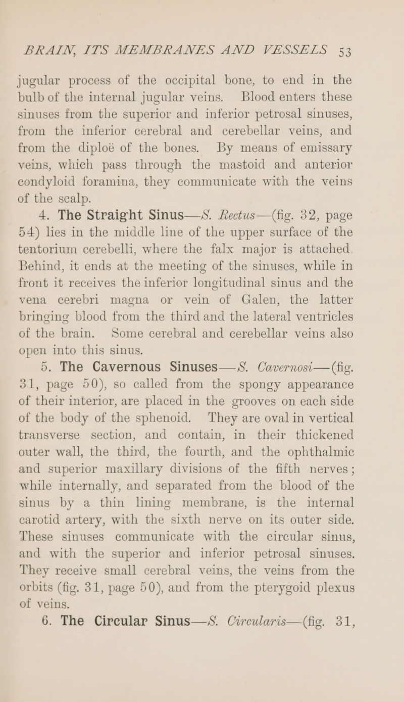 jugular process of the occipital bone, to end in the bulb of the internal jugular veins. Blood enters these sinuses from the superior and inferior petrosal sinuses, from the inferior cerebral and cerebellar veins, and from the diploé of the bones. By means of emissary veins, which pass through the mastoid and anterior condyloid foramina, they communicate with the veins of the scalp. 4. The Straight Sinus—S. Rectus—(fig. 32, page 54) lies in the middle line of the upper surface of the tentorium cerebelli, where the falx major is attached. Behind, it ends at the meeting of the sinuses, while in front it receives the inferior longitudinal sinus and the vena cerebri magna or vein of Galen, the latter bringing blood from the third and the lateral ventricles of the brain. Some cerebral and cerebellar veins also open into this sinus. 5. The Cavernous Sinuses—S. Cavernosi— (fig. 31, page 50), so called from the spongy appearance of their interior, are placed in the grooves on each side of the body of the sphenoid. They are oval in vertical transverse section, and contain, in their thickened outer wall, the third, the fourth, and the ophthalmic and superior maxillary divisions of the fifth nerves; while internally, and separated from the blood of the sinus by a thin lining membrane, is the internal carotid artery, with the sixth nerve on its outer side. These sinuses communicate with the circular sinus, and with the superior and inferior petrosal sinuses. They receive small cerebral veins, the veins from the orbits (fig. 31, page 50), and from the pterygoid plexus of veins. 6. The Circular Sinus—S. Circularis—(fig. 31,
