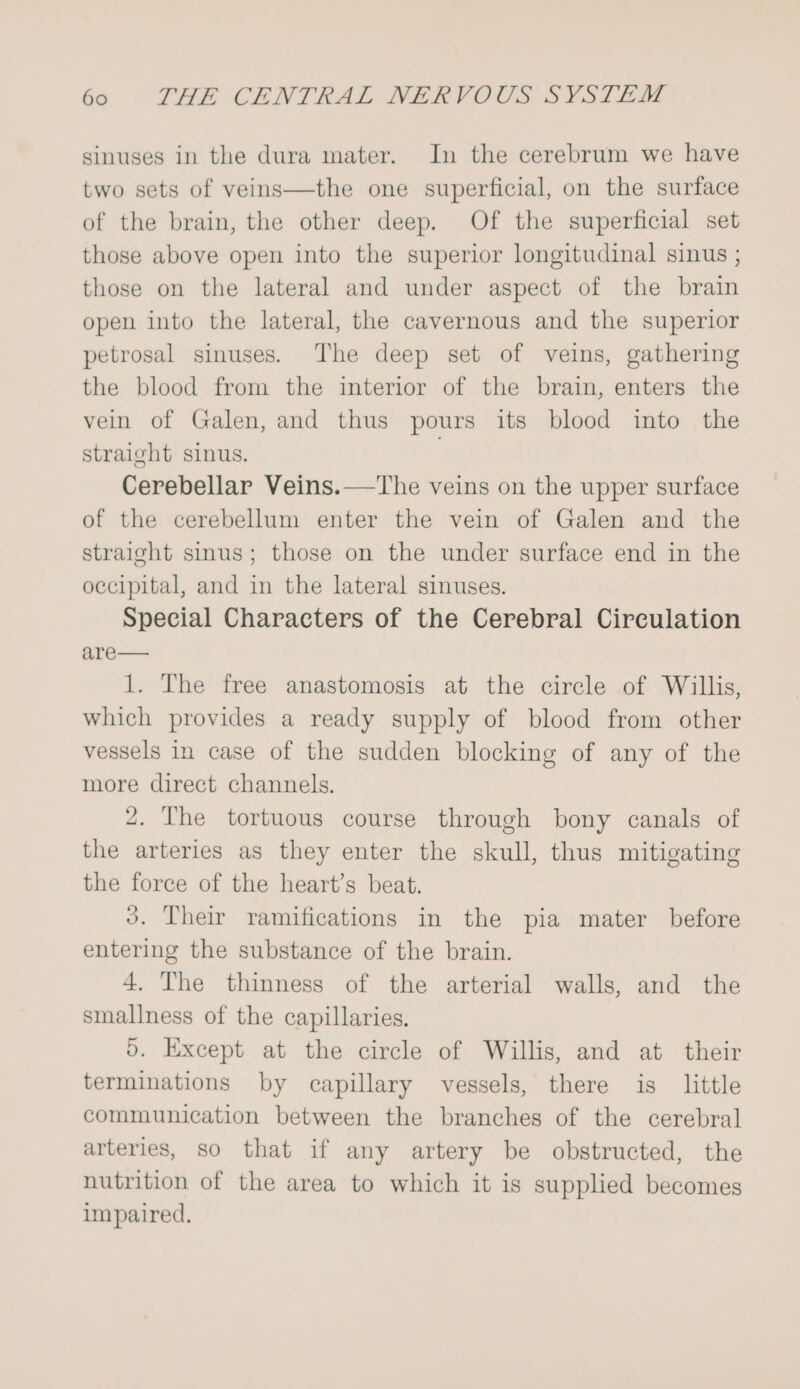 sinuses in the dura mater. In the cerebrum we have two sets of veins—the one superficial, on the surface of the brain, the other deep. Of the superficial set those above open into the superior longitudinal sinus ; those on the lateral and under aspect of the brain open into the lateral, the cavernous and the superior petrosal sinuses. The deep set of veins, gathering the blood from the interior of the brain, enters the vein of Galen, and thus pours its blood into the straight sinus. . Cerebellar Veins.—The veins on the upper surface of the cerebellum enter the vein of Galen and the straight smus; those on the under surface end in the occipital, and in the lateral sinuses. Special Characters of the Cerebral Circulation are— 1. The free anastomosis at the circle of Willis, which provides a ready supply of blood from other vessels in case of the sudden blocking of any of the more direct channels. 2, The tortuous course through bony canals of the arteries as they enter the skull, thus mitigating the force of the heart’s beat. 3. Their ramifications in the pia mater before entering the substance of the brain. 4. The thinness of the arterial walls, and the smallness of the capillaries. d. Except at the circle of Willis, and at their terminations by capillary vessels, there is little communication between the branches of the cerebral arteries, so that if any artery be obstructed, the nutrition of the area to which it is supplied becomes impaired.