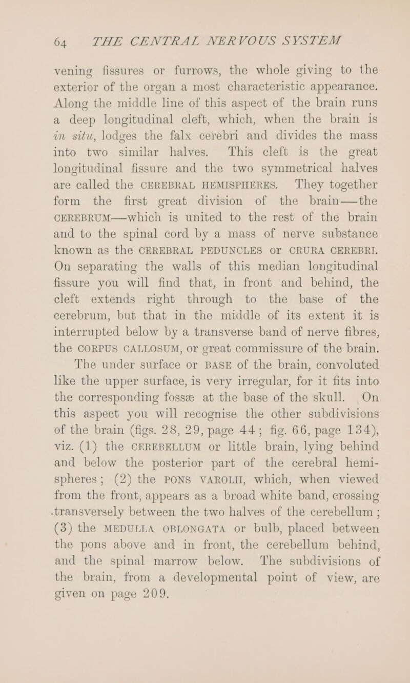 vening fissures or furrows, the whole giving to the exterior of the organ a most characteristic appearance. Along the middle line of this aspect of the brain runs a deep longitudinal cleft, which, when the brain is in situ, lodges the falx cerebri and divides the mass into two similar halves. This cleft is the great longitudinal fissure and the two symmetrical halves are called the CEREBRAL HEMISPHERES. They together form the first great division of the brain—the CEREBRUM—which is united to the rest of the brain and to the spinal cord by a mass of nerve substance known as the CEREBRAL PEDUNCLES or CRURA CEREBRI. On separating the walls of this median longitudinal fissure you will find that, in front and behind, the cleft extends right through to the base of the cerebrum, but that in the middle of its extent it is interrupted below by a transverse band of nerve fibres, the CORPUS CALLOSUM, or great commissure of the brain. The under surface or BASE of the brain, convoluted like the upper surface, is very irregular, for it fits into the corresponding fossz at the base of the skull. On this aspect you will recognise the other subdivisions of the brain (figs. 28, 29, page 44; fig. 66, page 134), viz. (1) the CEREBELLUM or little brain, lying behind and below the posterior part of the cerebral hemi- spheres; (2) the PONS VAROLU, which, when viewed from the front, appears as a broad white band, crossing -transversely between the two halves of the cerebellum ; (3) the MEDULLA OBLONGATA or bulb, placed between the pons above and in front, the cerebellum behind, and the spinal marrow below. ‘The subdivisions of the brain, from a developmental point of view, are given on page 209.