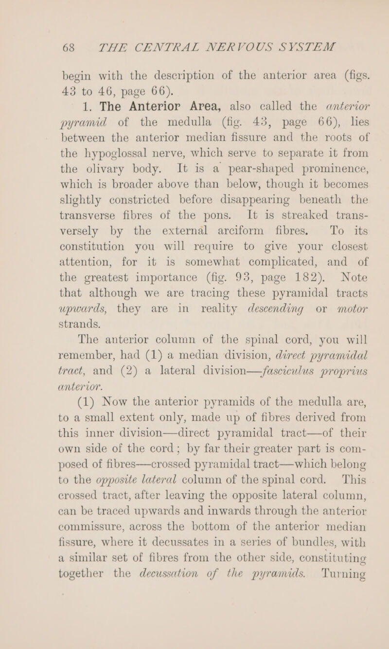 begin with the description of the anterior area (figs. 43 to 46, page 66). 1. The Anterior Area, also called the «anterior pyramid of the medulla (fig. 43, page 66), lies between the anterior median fissure and the roots of the hypoglossal nerve, which serve to separate it from the olivary body. It is a pear-shaped prominence, which is broader above than below, though it becomes shghtly constricted before disappearing beneath the transverse fibres of the pons. It is streaked trans- versely by the external arciform fibres. To its constitution you will require to give your closest attention, for it is somewhat complicated, and of the greatest importance (fig. 93, page 182). Note that although we are tracing these pyramidal tracts upwards, they are in reality descending or motor strands. The anterior column of the spinal cord, you will remember, had (1) a median division, direct pyramidal tract, and (2) a lateral division—/asciculus proprius anterior. (1) Now the anterior pyramids of the medulla are, to a small extent only, made up of fibres derived from this inner division—direct pyramidal tract—of their own side of the cord; by far their greater part is com- posed of fibres—crossed pyramidal tract—which belong to the opposite lateral column of the spinal cord. This crossed tract, after leaving the opposite lateral column, can be traced upwards and inwards through the anterior commissure, across the bottom of the anterior median fissure, where it decussates in a series of bundles, with a similar set of fibres from the other side, constituting together the decussation of the pyramids. Turning