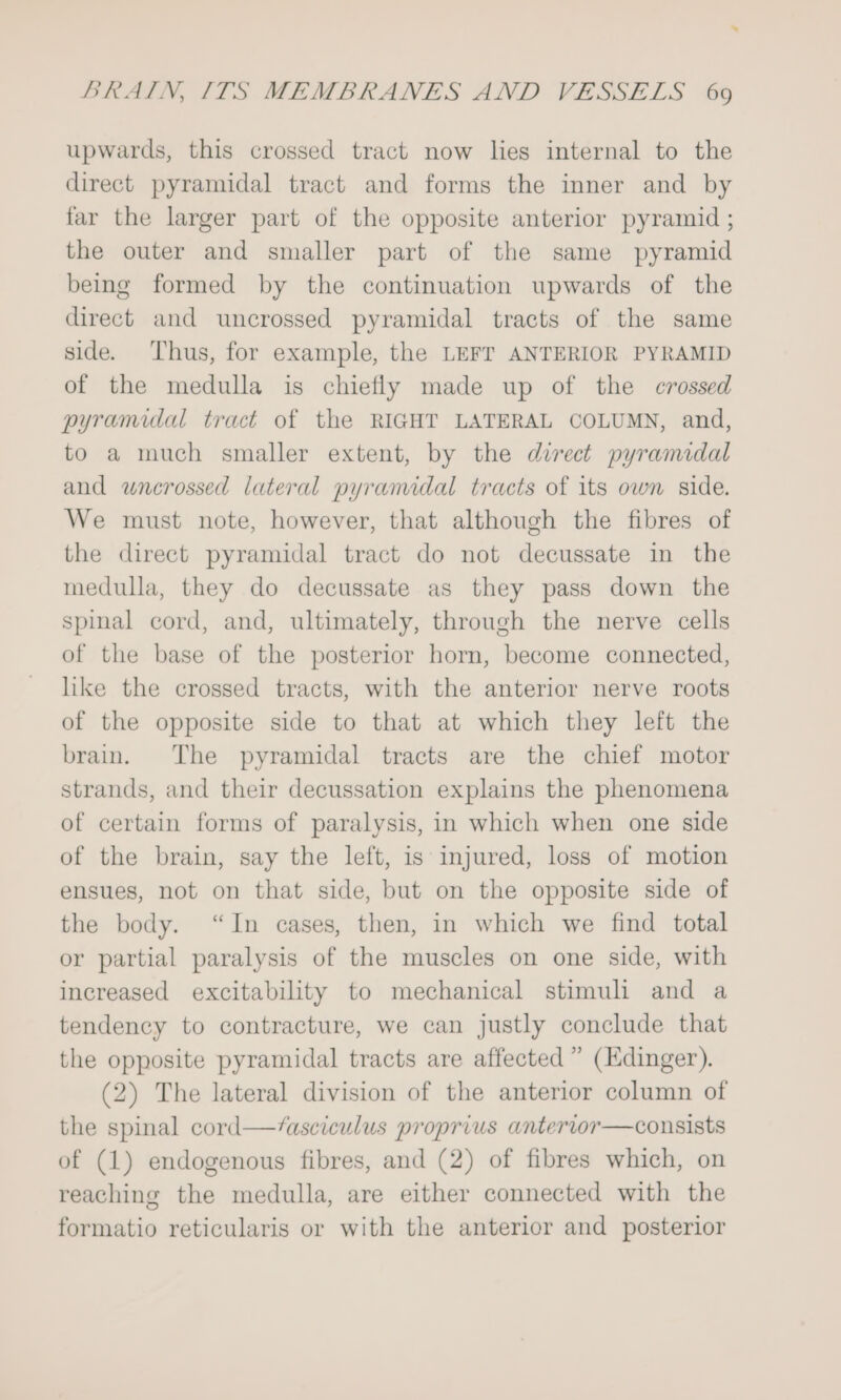 upwards, this crossed tract now lies internal to the direct pyramidal tract and forms the inner and by far the larger part of the opposite anterior pyramid ; the outer and smaller part of the same pyramid being formed by the continuation upwards of the direct and uncrossed pyramidal tracts of the same side. Thus, for example, the LEFT ANTERIOR PYRAMID of the medulla is chiefly made up of the crossed pyramidal tract of the RIGHT LATERAL COLUMN, and, to a much smaller extent, by the direct pyramidal and wnerossed lateral pyramidal tracts of its own side. We must note, however, that although the fibres of the direct pyramidal tract do not decussate in the medulla, they do decussate as they pass down the spinal cord, and, ultimately, through the nerve cells of the base of the posterior horn, become connected, like the crossed tracts, with the anterior nerve roots of the opposite side to that at which they left the brain. The pyramidal tracts are the chief motor strands, and their decussation explains the phenomena of certain forms of paralysis, in which when one side of the brain, say the left, is injured, loss of motion ensues, not on that side, but on the opposite side of the body. “In cases, then, in which we find total or partial paralysis of the muscles on one side, with increased excitability to mechanical stimuli and a tendency to contracture, we can justly conclude that the opposite pyramidal tracts are affected” (Edinger). (2) The lateral division of the anterior column of the spinal cord—/asciculus proprius anterior—consists of (1) endogenous fibres, and (2) of fibres which, on reaching the medulla, are either connected with the formatio reticularis or with the anterior and posterior