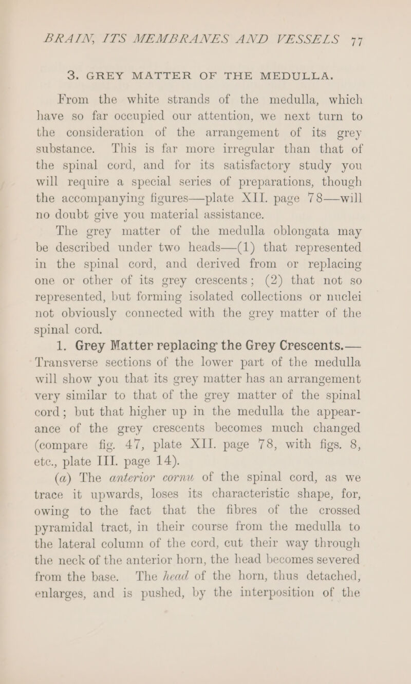 3. GREY MATTER OF THE MEDULLA. From the white strands of the medulla, which have so far occupied our attention, we next turn to the consideration of the arrangement of its grey substance. This is far more irregular than that of the spinal cord, and for its satisfactory study you will require a special series of preparations, though the accompanying figures—plate XII. page 78—will no doubt give you material assistance. The grey matter of the medulla oblongata may be described under two heads—(1) that represented in the spinal cord, and derived from or replacing one or other of its grey crescents; (2) that not so represented, but forming isolated collections or nuclei not obviously connected with the grey matter of the spinal cord. 1. Grey Matter replacing the Grey Crescents.— Transverse sections of the lower part of the medulla will show you that its grey matter has an arrangement very similar to that of the grey matter of the spinal cord; but that higher up in the medulla the appear- ance of the grey crescents becomes much changed (compare fig. 47, plate XII. page 78, with figs. 8, etc., plate IIL page 14). (a) The anterior cornu of the spinal cord, as we trace it upwards, loses its characteristic shape, for, owing to the fact that the fibres of the crossed pyramidal tract, in their course from the medulla to the lateral column of the cord, cut their way through the neck of the anterior horn, the head becomes severed from the base. The head of the horn, thus detached, enlarges, and is pushed, by the interposition of the