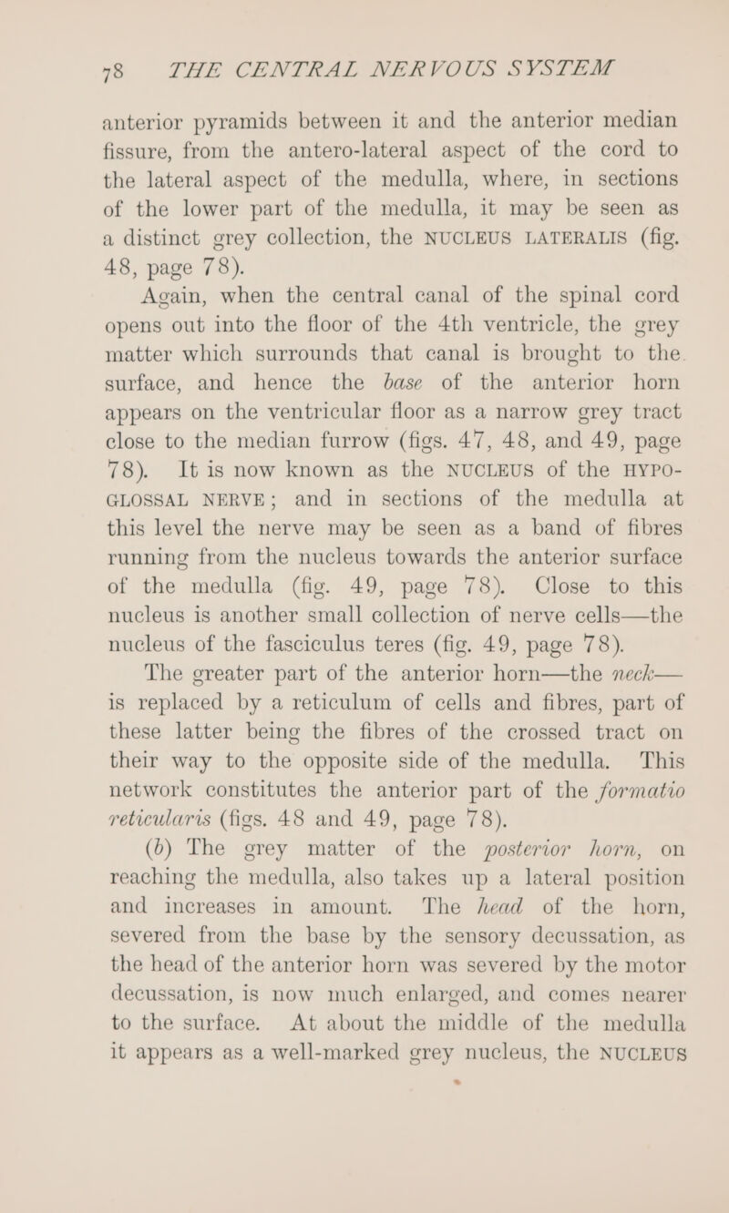 anterior pyramids between it and the anterior median fissure, from the antero-lateral aspect of the cord to the lateral aspect of the medulla, where, in sections of the lower part of the medulla, it may be seen as a distinct grey collection, the NUCLEUS LATERALIS (fig. 48, page 78). Again, when the central canal of the spinal cord opens out into the floor of the 4th ventricle, the grey matter which surrounds that canal is brought to the. surface, and hence the base of the anterior horn appears on the ventricular floor as a narrow grey tract close to the median furrow (figs. 47, 48, and 49, page 78). It is now known as the NUCLEUS of the HyYPo- GLOSSAL NERVE; and in sections of the medulla at this level the nerve may be seen as a band of fibres running from the nucleus towards the anterior surface of the medulla (fig. 49, page 78). Close to this nucleus is another small collection of nerve cells—the nucleus of the fasciculus teres (fig. 49, page 78). The greater part of the anterior horn—the neck— is replaced by a reticulum of cells and fibres, part of these latter beimg the fibres of the crossed tract on their way to the opposite side of the medulla. This network constitutes the anterior part of the /formatio reticularis (figs. 48 and 49, page 78). (6) The grey matter of the posterior horn, on reaching the medulla, also takes up a lateral position and increases in amount. The head of the horn, severed from the base by the sensory decussation, as the head of the anterior horn was severed by the motor decussation, 1s now much enlarged, and comes nearer to the surface. At about the middle of the medulla it appears as a well-marked grey nucleus, the NUCLEUS ~«