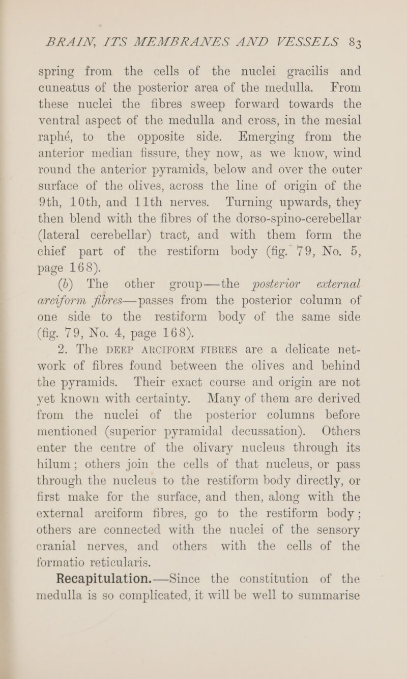 spring from the cells of the nuclei gracilis and cuneatus of the posterior area of the medulla. From these nuclei the fibres sweep forward towards the ventral aspect of the medulla and cross, in the mesial raphé, to the opposite side. Emerging from the anterior median fissure, they now, as we know, wind round the anterior pyramids, below and over the outer surface of the olives, across the line of origin of the 9th, 10th, and 11th nerves. Turning upwards, they then blend with the fibres of the dorso-spino-cerebellar (lateral cerebellar) tract, and with them form the chief part of the restiform body (fig. 79, No. 5, page 168). (b) The other group—the posterior external arciform jfibres—passes from the posterior column of one side to the restiform body of the same side (fig. 79, No. 4, page 168). 2. The DEEP ARCIFORM FIBRES are a delicate net- work of fibres found between the olives and behind the pyramids. Their exact course and origin are not yet known with certainty. Many of them are derived from the nuclei of the posterior columns before mentioned (superior pyramidal decussation). Others enter the centre of the olivary nucleus through its hilum; others join the cells of that nucleus, or pass through the nucleus to the restiform body directly, or first make for the surface, and then, along with the external arciform fibres, go to the restiform body ; others are connected with the nuclei of the sensory eranial nerves, and others with the cells of the formatio reticularis. Recapitulation.—Since the constitution of the medulla is so complicated, it will be well to summarise