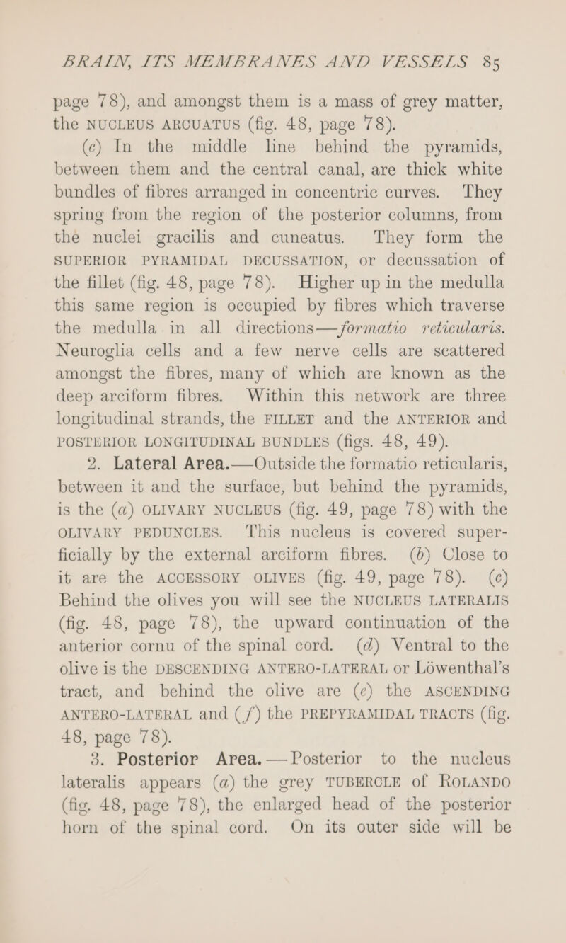 page 78), and amongst them is a mass of grey matter, the NUCLEUS ARCUATUS (fig. 48, page 78). (c) In the middle lne behind the pyramids, between them and the central canal, are thick white bundles of fibres arranged in concentric curves. They spring from the region of the posterior columns, from the nuclei gracilis and cuneatus. They form the SUPERIOR PYRAMIDAL DECUSSATION, or decussation of the fillet (fig. 48, page 78). Higher up in the medulla this same region is occupied by fibres which traverse the medulla in all directions—/ormatio reticularis. Neuroglia cells and a few nerve cells are scattered amongst the fibres, many of which are known as the deep arciform fibres. Within this network are three longitudinal strands, the FILLET and the ANTERIOR and POSTERIOR LONGITUDINAL BUNDLES (figs. 48, 49). 2. Lateral Area.—Outside the formatio reticularis, between it and the surface, but behind the pyramids, is the (@) OLIVARY NUCLEUS (fig. 49, page 78) with the OLIVARY PEDUNCLES. ‘This nucleus is covered super- ficially by the external arciform fibres. (0) Close to it are the ACCESSORY OLIVES (fig. 49, page 78). (c) Behind the olives you will see the NUCLEUS LATERALIS (fig. 48, page 78), the upward continuation of the anterior cornu of the spinal cord. (d) Ventral to the olive is the DESCENDING ANTERO-LATERAL or Lowenthal’s tract, and behind the olive are (¢) the ASCENDING ANTERO-LATERAL and (/) the PREPYRAMIDAL TRACTS (fig. 48, page 78). 3. Posterior Area.— Posterior to the nucleus lateralis appears (a) the grey TUBERCLE of ROLANDO (fig. 48, page 78), the enlarged head of the posterior horn of the spinal cord. On its outer side will be