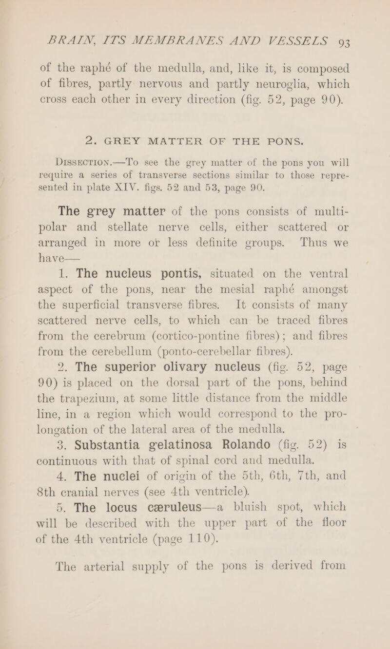 of the raphé of the medulla, and, like it, is composed of fibres, partly nervous and partly neuroglia, which cross each other in every direction (fig. 52, page 90). 2. GREY MATTER OF THE PONS. Dissection.—To see the grey matter of the pons you will require a series of transverse sections similar to those repre- sented in plate XIV. figs. 52 and 53, page 90. The grey matter of the pons consists of multi- polar and stellate nerve cells, either scattered or arranged in more or less definite groups. Thus we have 1. The nucleus pontis, situated on the ventral aspect of the pons, near the mesial raphé amongst the superficial transverse fibres. It consists of many scattered nerve cells, to which can be traced fibres from the cerebrum (cortico-pontine fibres); and fibres from the cerebellum (ponto-cerebellar fibres). 2. The superior olivary nucleus (fig. 52, page 90) is placed on the dorsal part of the pons, behind the trapezium, at some little distance from the middle line, in a region which would correspond to the pro- longation of the lateral area of the medulla. 3. Substantia gelatinosa Rolando (fig. 52) is continuous with that of spinal cord and medulla. 4. The nuclei of origin of the 5th, 6th, 7th, and 8th cranial nerves (see 4th ventricle). 5. The locus czruleus—a bluish spot, which will be described with the upper part of the floor of the 4th ventricle (page 110). The arterial supply of the pons is derived from