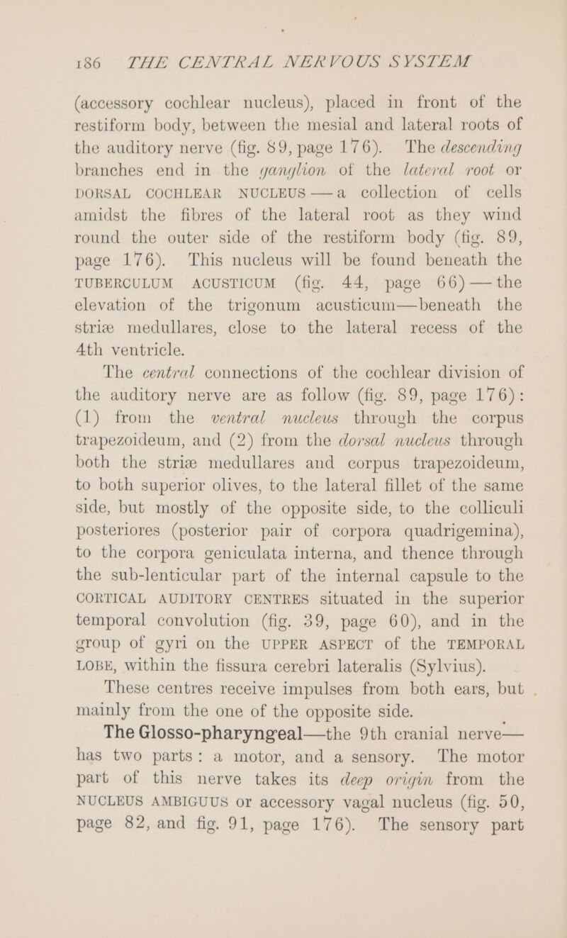 (accessory cochlear nucleus), placed in front of the restiform body, between the mesial and lateral roots of the auditory nerve (fig. 89, page 176). The descending branches end in the ganglion otf the lateral root or DORSAL COCHLEAR NUCLEUS—a collection of cells amidst the fibres of the lateral root as they wind round the outer side of the restiform body (fig. 89, page 176). This nucleus will be found beneath the TUBERCULUM ACUSTICUM (fig. 44, page 66)— the elevation of the trigonum acusticum—beneath the striz medullares, close to the lateral recess of the 4th ventricle. The central connections of the cochlear division of the auditory nerve are as follow (fig. 89, page 176): (1) from the ventral nucleus through the corpus trapezoideum, and (2) from the dorsal nucleus through both the striz medullares and corpus trapezoideum, to both superior olives, to the lateral fillet of the same side, but mostly of the opposite side, to the colliculi posteriores (posterior pair of corpora quadrigemina), to the corpora geniculata interna, and thence through the sub-lenticular part of the internal capsule to the CORTICAL AUDITORY CENTRES situated in the superior temporal convolution (fig. 39, page 60), and in the group of gyri on the UPPER ASPECT of the TEMPORAL LOBE, within the fissura cerebri lateralis (Sylvius). These centres receive impulses from both ears, but . mainly from the one of the opposite side. The Glosso-pharyngeal—the 9th cranial nerve— has two parts: a motor, and a sensory. The motor part of this nerve takes its deep origin from the NUCLEUS AMBIGUUS or accessory vagal nucleus (fig. 50, page 82, and fig. 91, page 176). The sensory part