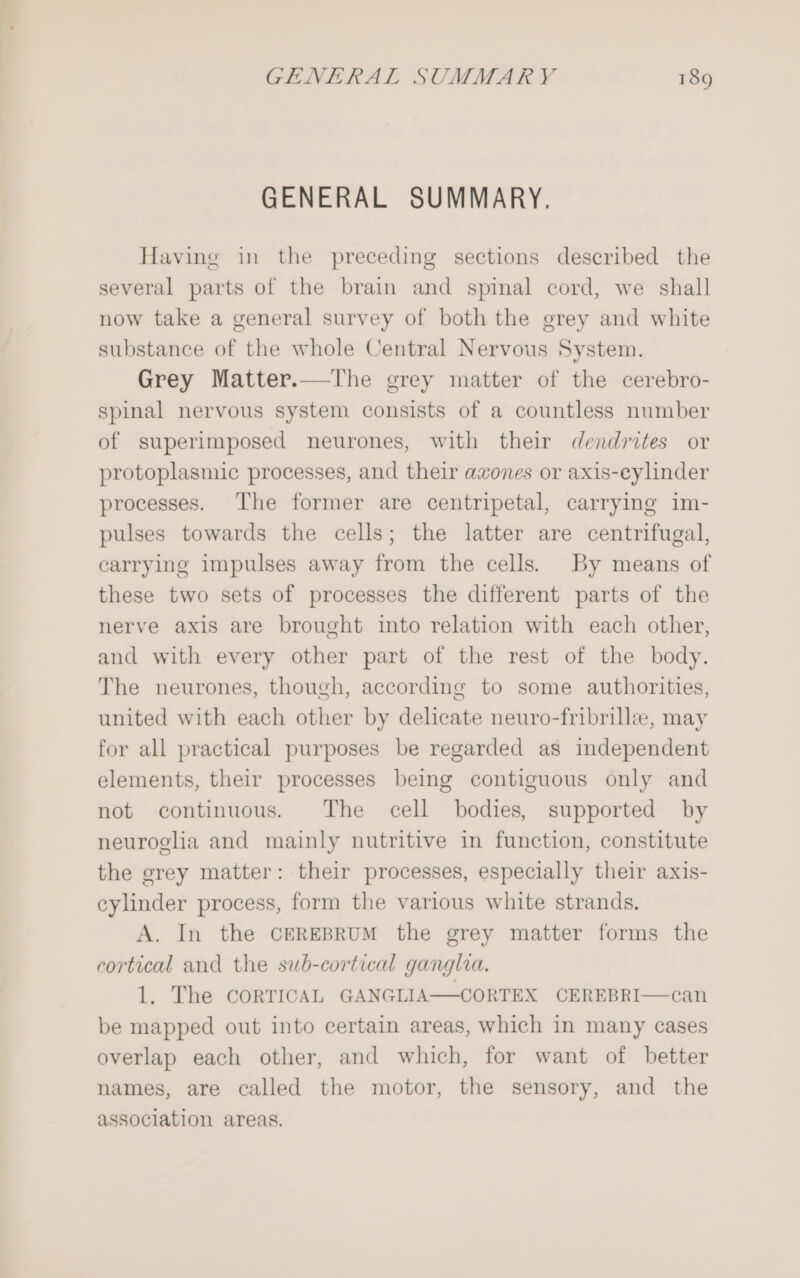 GENERAL SUMMARY. Having in the preceding sections described the several parts of the brain and spinal cord, we shall now take a general survey of both the grey and white substance of the whole Central Nervous System. Grey Matter.—The grey matter of the cerebro- spinal nervous system consists of a countless number of superimposed neurones, with their dendrites or protoplasmic processes, and their azones or axis-eylinder processes. The former are centripetal, carrying im- pulses towards the cells; the latter are centrifugal, earrying impulses away from the cells. By means of these two sets of processes the different parts of the nerve axis are brought into relation with each other, and with every other part of the rest of the body. The neurones, though, according to some authorities, united with each other by delicate neuro-fribrille, may for all practical purposes be regarded as independent elements, their processes being contiguous only and not continuous. The cell bodies, supported by neuroglia and mainly nutritive in function, constitute the grey matter: their processes, especially their axis- cylinder process, form the various white strands. A. In the CEREBRUM the grey matter forms the cortical and the sub-cortical ganglia. 1. The CORTICAL GANGLIA—CORTEX CEREBRI—can be mapped out into certain areas, which in many cases overlap each other, and which, for want of better names, are called the motor, the sensory, and the association areas.