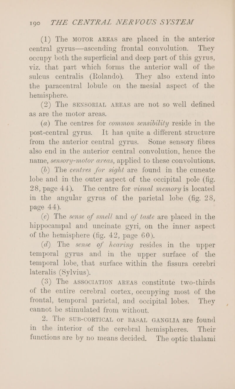 (1) The mMorToR AREAS are placed in the anterior central gyrus—ascending frontal convolution. They occupy both the superficial and deep part of this gyrus, viz. that part which forms the anterior wall of the sulcus centralis (Rolando). They also extend into the paracentral lobule on the mesial aspect of the hemisphere. (2) The SENSORIAL AREAS are not so well defined as are the motor areas. (a) The centres for common sensibility reside in the post-central gyrus. It has quite a different structure from the anterior central gyrus. Some sensory fibres also end in the anterior central convolution, hence the name, sensory-motor areas, applied to these convolutions. (b) The centres for sight are found in the cuneate lobe and in the outer aspect of the occipital pole (fig. 28, page 44). The centre for visual memory is located in the angular gyrus of the parietal lobe (fig. 28, page 44). (c) The sense of smell and of taste are placed in the hippocampal and uncinate gyri, on the inner aspect of the hemisphere (fig. 42, page 60). (dq) The sense of hearing resides in the upper temporal gyrus and in the upper surface of the temporal lobe, that surface within the fissura cerebri lateralis (Sylvius). (3) The ASSOCIATION AREAS constitute two-thirds of the entire cerebral cortex, occupying most of the frontal, temporal parietal, and occipital lobes. They cannot be stimulated from without. 2. The SUB-CORTICAL or BASAL GANGLIA are found in the interior of the cerebral hemispheres. Their functions are by no means decided. The optic thalami