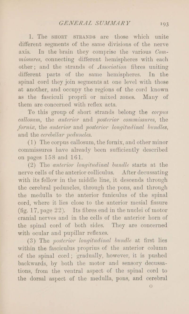 1. The SHORT STRANDS are those which unite different segments of the same divisions of the nerve axis. In the brain they comprise the various Com- mossures, connecting different hemispheres with each other; and the strands of Association fibres uniting different parts of the same hemispheres. In the spinal cord they join segments at one level with those at another, and occupy the regions of the cord known as the fasciculi proprii or mixed zones. Many of them are concerned with reflex acts. To this group of short strands belong the corpus callosum, the anterior and posterior commissures, the fornix, the anterior and posterior longitudinal bundles, and the cerebellar peduneles. (1) The corpus callosum, the fornix, and other minor commissures have already been sufficiently described on pages 158 and 161. (2) The anterior longitudinal bundle starts at the nerve cells of the anterior colliculus. After decussating with its fellow in the middle line, it descends through the cerebral peduncles, through the pons, and through the medulla to the anterior funiculus of the spinal cord, where it les close to the anterior mesial fissure (fig. 17, page 22). Its fibres end in the nuclei of motor cranial nerves and in the cells of the anterior horn of the spinal cord of both sides. They are concerned with ocular and pupillar reflexes. (3) The posterior longitudinal bundle at first lies within the fasciculus proprius of the anterior column of the spinal cord; gradually, however, it is pushed backwards, by both the motor and sensory decussa- tions, from the ventral aspect of the spinal cord to the dorsal aspect of the medulla, pons, and cerebral 0