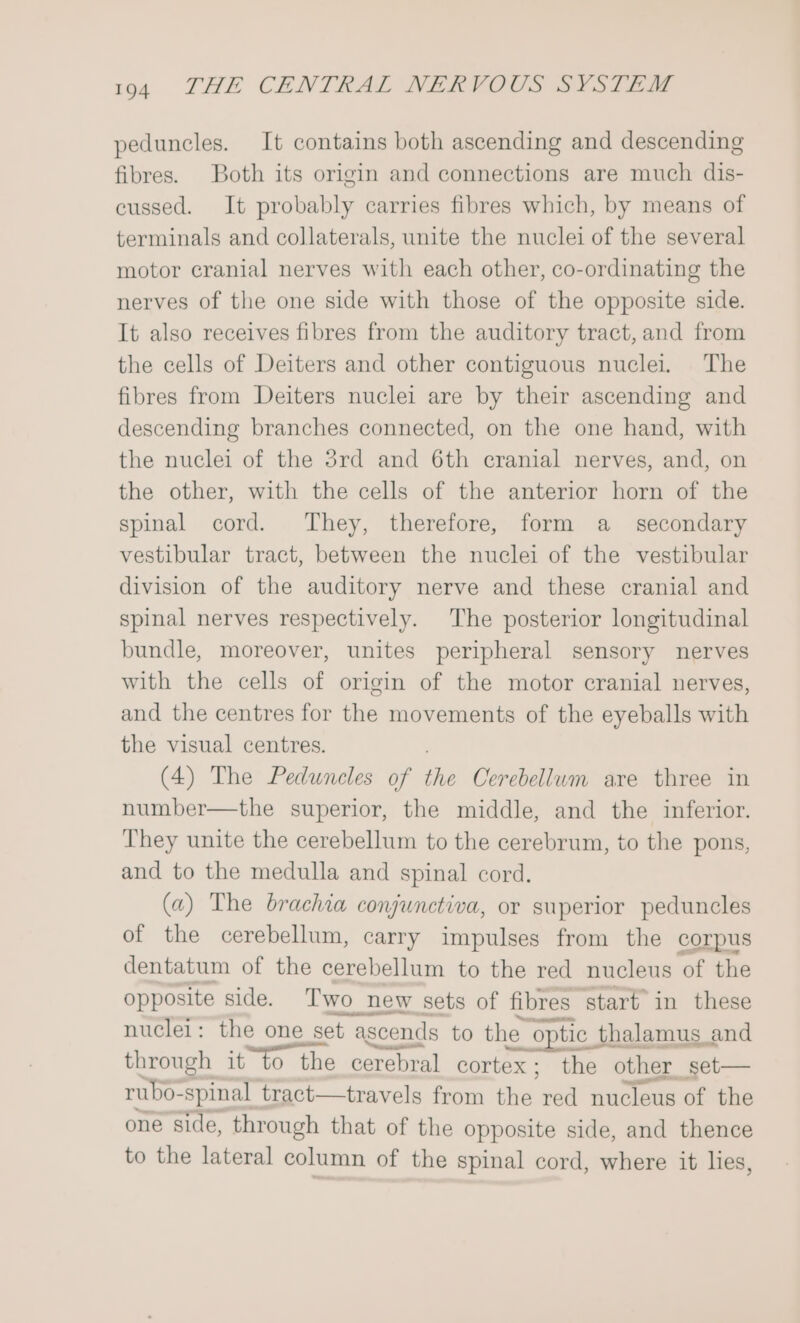 peduncles. It contains both ascending and descending fibres. Both its origin and connections are much dis- cussed. It probably carries fibres which, by means of terminals and collaterals, unite the nuclei of the several motor cranial nerves with each other, co-ordinating the nerves of the one side with those of the opposite side. It also receives fibres from the auditory tract, and from the cells of Deiters and other contiguous nuclei. The fibres from Deiters nuclei are by their ascending and descending branches connected, on the one hand, with the nuclei of the 3rd and 6th cranial nerves, and, on the other, with the cells of the anterior horn of the spinal cord. They, therefore, form a _ secondary vestibular tract, between the nuclei of the vestibular division of the auditory nerve and these cranial and spinal nerves respectively. The posterior longitudinal bundle, moreover, unites peripheral sensory nerves with the cells of origin of the motor cranial nerves, and the centres for the movements of the eyeballs with the visual centres. (4) The Peduneles of the Cerebellum are three in number—the superior, the middle, and the inferior. They unite the cerebellum to the cerebrum, to the pons, and to the medulla and spinal cord. (a) The brachia conjunctiva, or superior peduncles of the cerebellum, carry impulses from the corpus dentatum of the cerebellum to the red nucleus of the opposite side. Two new sets of fibres start in these nuclei: the one set t ascends to the optic thalamus and through it to the cerebral cortex; the other set— rubo- spinal tract—travels from sine red nucleus of the one side, through that of the opposite side, and thence to the lateral column of the spinal cord, where it lies,