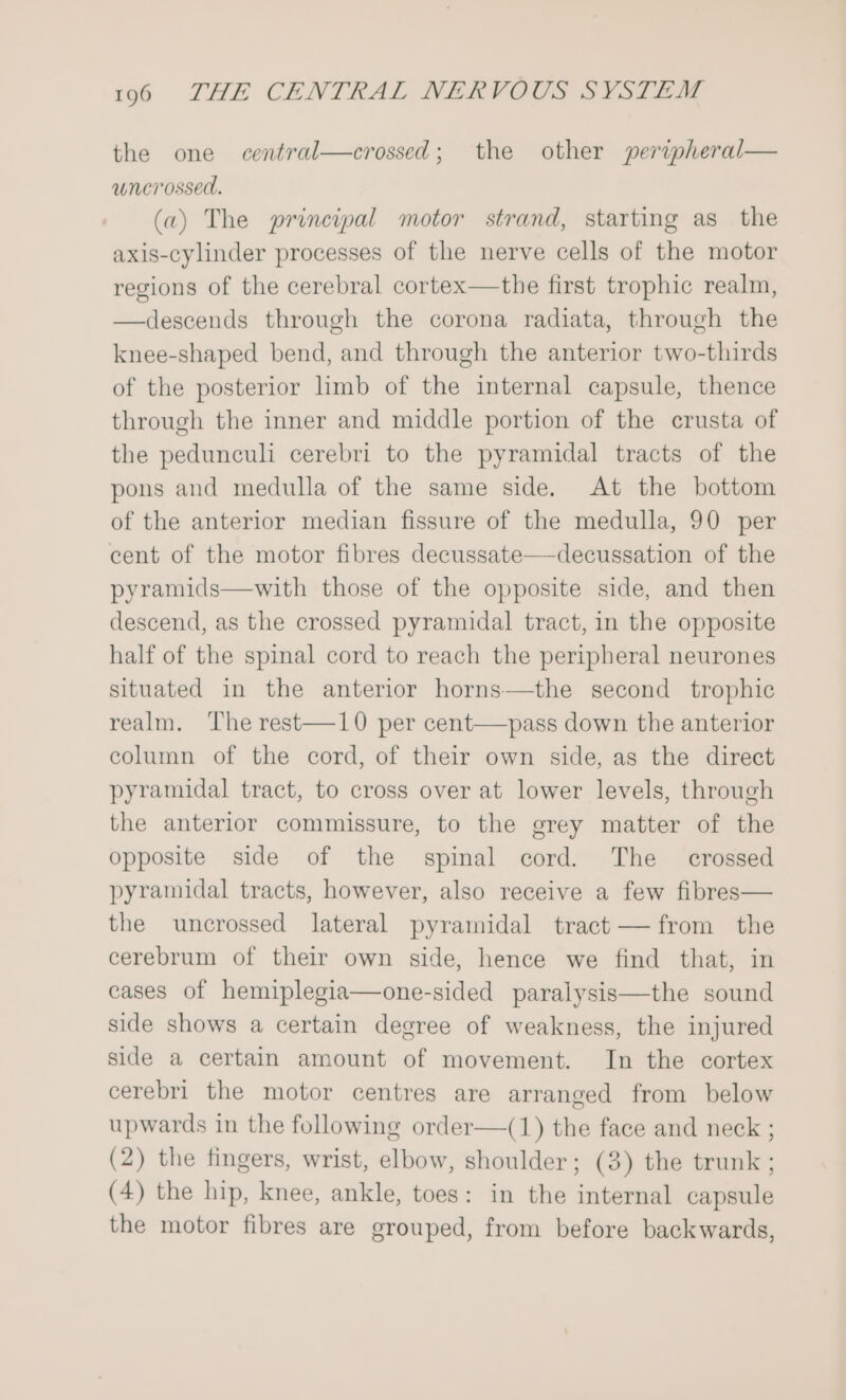 the one central—crossed; the other peripheral— uncrossed. (a) The principal motor strand, starting as_ the axis-cylinder processes of the nerve cells of the motor regions of the cerebral cortex—the first trophic realm, —descends through the corona radiata, through the knee-shaped bend, and through the anterior two-thirds of the posterior limb of the internal capsule, thence through the inner and middle portion of the crusta of the pedunculi cerebri to the pyramidal tracts of the pons and medulla of the same side. At the bottom of the anterior median fissure of the medulla, 90 per cent of the motor fibres decussate—decussation of the pyramids—with those of the opposite side, and then descend, as the crossed pyramidal tract, in the opposite half of the spinal cord to reach the peripheral neurones situated in the anterior horns—the second trophic realm. The rest—10 per cent—pass down the anterior column of the cord, of their own side, as the direct pyramidal tract, to cross over at lower levels, through the anterior commissure, to the grey matter of the opposite side of the spinal cord. The crossed pyramidal tracts, however, also receive a few fibres— the uncrossed lateral pyramidal tract — from the cerebrum of their own side, hence we find that, in cases of hemiplegia—one-sided paralysis—the sound side shows a certain degree of weakness, the injured side a certain amount of movement. In the cortex cerebri the motor centres are arranged from below upwards in the following order—(1) the face and neck ; (2) the fingers, wrist, elbow, shoulder; (3) the trunk ; (4) the hip, knee, ankle, toes: in the internal capsule the motor fibres are grouped, from before backwards,