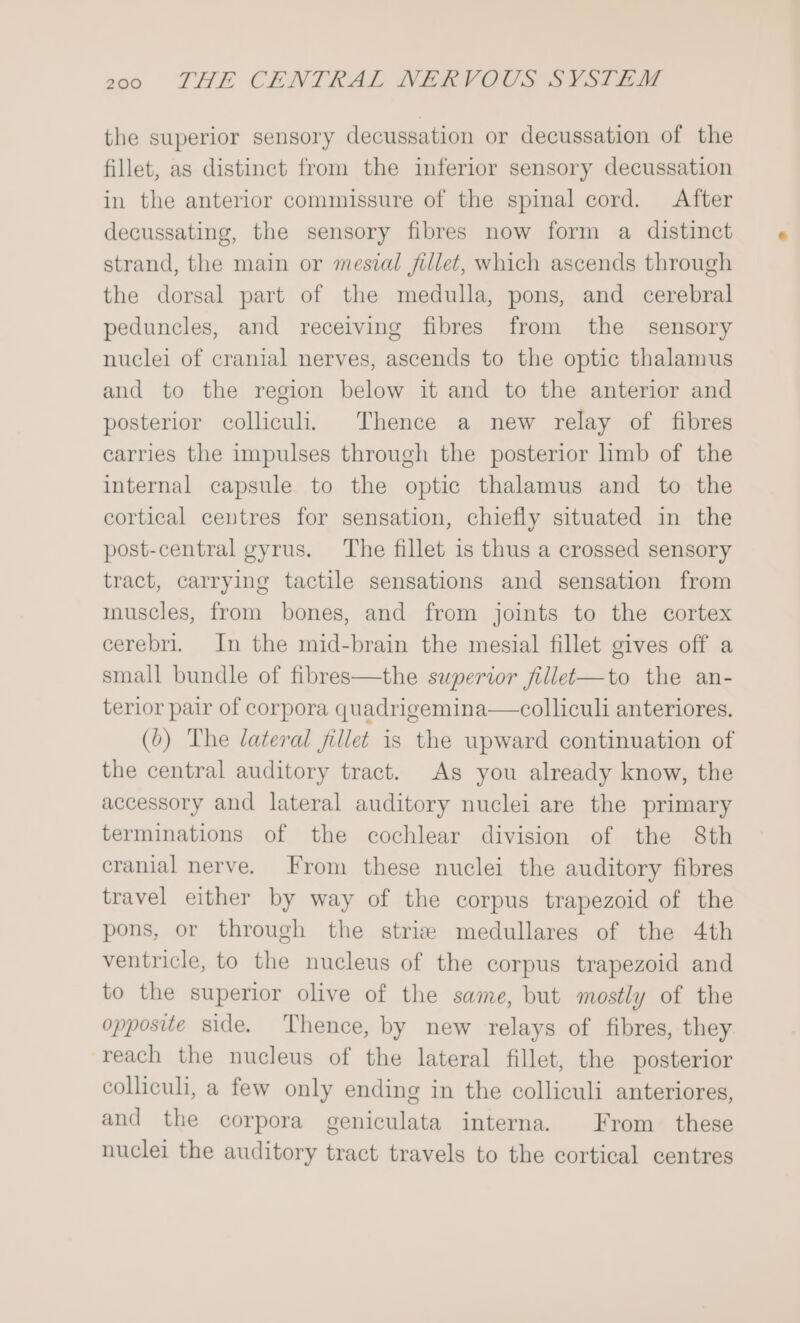 the superior sensory decussation or decussation of the fillet, as distinct from the inferior sensory decussation in the anterior commissure of the spinal cord. After decussating, the sensory fibres now form a distinct strand, the main or mesial fillet, which ascends through the dorsal part of the medulla, pons, and cerebral peduncles, and receiving fibres from the sensory nuclei of cranial nerves, ascends to the optic thalamus and to the region below it and to the anterior and posterior colliculi. Thence a new relay of fibres carries the impulses through the posterior limb of the internal capsule to the optic thalamus and to the cortical centres for sensation, chiefly situated in the post-central gyrus. The fillet is thus a crossed sensory tract, carrying tactile sensations and sensation from muscles, from bones, and from joints to the cortex cerebri. In the mid-brain the mesial fillet gives off a small bundle of fibres—the superior fillet-—to the an- terior pair of corpora quadrigemina—colliculi anteriores. (6) The lateral fillet is the wpward continuation of the central auditory tract. As you already know, the accessory and lateral auditory nuclei are the primary terminations of the cochlear division of the 8th cranial nerve. From these nuclei the auditory fibres travel either by way of the corpus trapezoid of the pons, or through the striz medullares of the 4th ventricle, to the nucleus of the corpus trapezoid and to the superior olive of the same, but mostly of the opposite side. Thence, by new relays of fibres, they reach the nucleus of the lateral fillet, the posterior colliculi, a few only ending in the colliculi anteriores, and the corpora geniculata interna. From these nuclei the auditory tract travels to the cortical centres