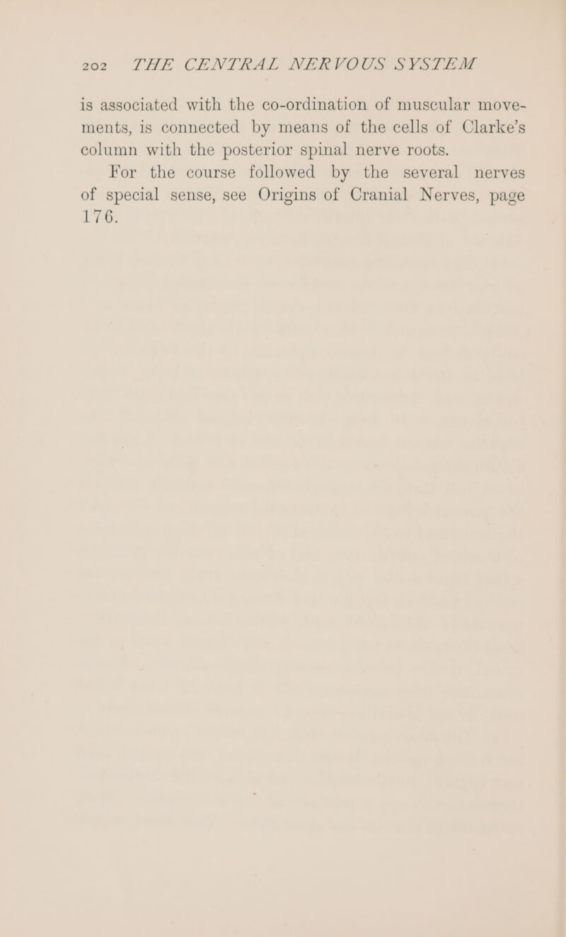 is associated with the co-ordination of muscular move- ments, is connected by means of the cells of Clarke’s column with the posterior spinal nerve roots. For the course followed by the several nerves of special sense, see Origins of Cranial Nerves, page 176.