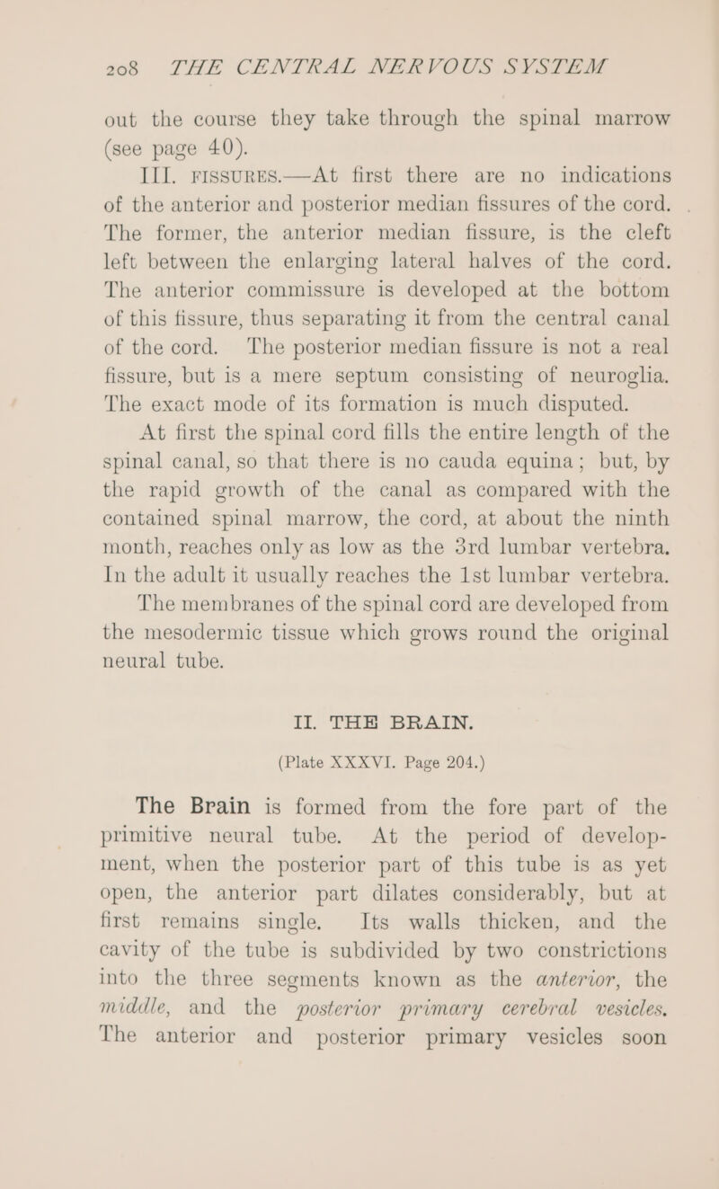 out the course they take through the spinal marrow (see page 40). III. rissures.—At first there are no indications of the anterior and posterior median fissures of the cord. . The former, the anterior median fissure, 1s the cleft left between the enlarging lateral halves of the cord. The anterior commissure is developed at the bottom of this fissure, thus separating it from the central canal of the cord. The posterior median fissure is not a real fissure, but is a mere septum consisting of neuroglia. The exact mode of its formation is much disputed. At first the spinal cord fills the entire length of the spinal canal, so that there is no cauda equina; but, by the rapid growth of the canal as compared with the contained spinal marrow, the cord, at about the ninth month, reaches only as low as the 3rd lumbar vertebra. In the adult it usually reaches the 1st lumbar vertebra. The membranes of the spinal cord are developed from the mesodermic tissue which grows round the original neural tube. II. THE BRAIN. (Plate XXXVI. Page 204.) The Brain is formed from the fore part of the primitive neural tube. At the period of develop- ment, when the posterior part of this tube is as yet open, the anterior part dilates considerably, but at first remains single, Its walls thicken, and the cavity of the tube is subdivided by two constrictions into the three segments known as the anterior, the middle, and the posterior primary cerebral vesicles. The anterior and posterior primary vesicles soon