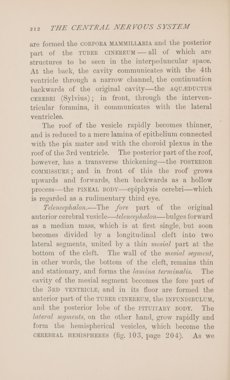 are formed the CORPORA MAMMILLARIA and the posterior part of the TUBER CINEREUM— all of which are structures to be seen in the interpeduncular space. At the back, the cavity communicates with the 4th ventricle through a narrow channel, the continuation backwards of the original cavity—the AQUMDUCTUS CEREBRI (Sylvius); in front, through the interven- tricular foramina, it communicates with the lateral ventricles. The roof of the vesicle rapidly becomes thinner, and is reduced to a mere lamina of epithelium connected with the pia mater and with the choroid plexus in the roof of the 3rd ventricle. The posterior part of the roof, however, has a transverse thickening—the POSTERIOR COMMISSURE; and in front of this the roof grows upwards and forwards, then backwards as a hollow process—the PINEAL BODY—epiphysis cerebri—which is regarded as a rudimentary third eye. Telencephalon.—The fore part of the original anterior cerebral vesicle—telencephalon—bulges forward as a median mass, which is at first single, but soon becomes divided by a longitudinal cleft into two lateral segments, united by a thin mesial part at the bottom of the cleft. The wall of the mesial segment, in other words, the bottom of the cleft, remains thin and stationary, and forms the lamina terminalis. The cavity of the mesial segment becomes the fore part of the 3RD VENTRICLE, and in its floor are formed the anterior part of the TUBER CINEREUM, the INFUNDIBULUM, and the posterior lobe of the piruirary Bopy. The lateral segments, on the other hand, grow rapidly and form the hemispherical vesicles, which become the CEREBRAL HEMISPHERES (fig. 103, page 204). As we
