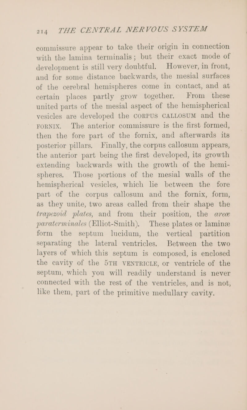 commissure appear to take their origin in connection with the lamina terminalis; but their exact mode of development is still very doubtful. However, in front, and for some distance backwards, the mesial surfaces of the cerebral hemispheres come in contact, and at certain places partly grow together. From these united parts of the mesial aspect of the hemispherical vesicles are developed the CORPUS CALLOSUM and the FORNIX. The anterior commissure is the first formed, then the fore part of the fornix, and afterwards its posterior pillars. Finally, the corpus callosum appears, the anterior part being the first developed, its growth extending backwards with the growth of the hemi- spheres. Those portions of the mesial walls of the hemispherical vesicles, which he between the fore part of the corpus callosum and the fornix, form, as they unite, two areas called from their shape the trapezoid slates, and from their position, the aree paraterminales (Elliot-Smith). These plates or laminze form the septum lucidum, the vertical partition separating the lateral ventricles. Between the two layers of which this septum is composed, is enclosed the cavity of the 5TH VENTRICLE, or ventricle of the septum, which you will readily understand is never connected with the rest of the ventricles, and is not, like them, part of the primitive medullary cavity.