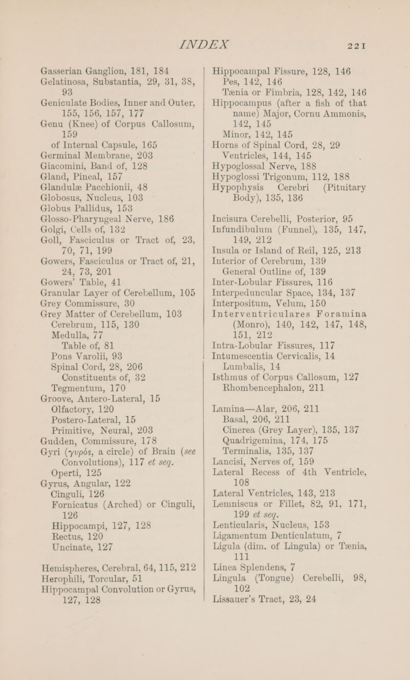 Gelatinosa, Substantia, 29, 31, 38, 93 Geniculate Bodies, Inner and Outer, 155, 156, 157, 177 Genu (Knee) of Corpus Callosum, 159 of Internal Capsule, 165 Germinal Membrane, 203 Giacomini, Band of, 128 Gland, Pineal, 157 Glandule Pacchionii, 48 Globosus, Nucleus, 103 Globus Pallidus, 153 Glosso-Pharyngeal Nerve, 186 Golgi, Cells of, 132 Goll, Fasciculus or Tract of, 23, 70, 71, 199 Gowers, Fasciculus or Tract of, 21, 24, 73, 201 Gowers’ Table, 41 Granular Layer of Cerebellum, 105 Grey Commissure, 30 Grey Matter of Cerebellum, 103 Cerebrum, 115, 130 Medulla, 77 Table of, 81 Pons Varolii, 93 Spinal Cord, 28, 206 Constituents of, 32 Tegmentum, 170 Groove, Antero-Lateral, 15 Olfactory, 120 Postero-Lateral, 15 Primitive, Neural, 203 Gudden, Commissure, 178 Gyri (yupés, a circle) of Brain (see Convolutions), 117 et seq. Operti, 125 Gyrus, Angular, 122 Cinguli, 126 Fornicatus (Arched) or Cinguli, 126 Hippocampi, 127, 128 Rectus, 120 Uncinate, 127 Hemispheres, Cerebral, 64, 115, 212 Herophili, Toreular, 51 Hippocampal Convolution or Gyrus, 127, 128 221 Pes, 142, 146 Tenia or Fimbria, 128, 142, 146 Hippocampus (after a fish of that name) Major, Cornu Ammonis, 142, 145 Minor, 142, 145 Horns of Spinal Cord, 28, 29 Ventricles, 144, 145 Hypoglossal Nerve, 188 Hypoglossi Trigonum, 112, 188 Hypophysis Cerebri (Pituitary Body), 135, 136 Incisura Cerebelli, Posterior, 95 Infundibulum (Funnel), 135, 147, 149, 212 Insula or Island of Reil, 125, 213 Interior of Cerebrum, 139 General Outline of, 139 Inter-Lobular Fissures, 116 Interpeduncular Space, 134, 137 Interpositum, Velum, 150 Interventriculares Foramina (Monro), 140, 142, 147, 148, 151, 212 Intra-Lobular Fissures, 117 Intumescentia Cervicalis, 14 Lumbalis, 14 Isthmus of Corpus Callosum, 127 Rhombencephalon, 211 Lamina—Alar, 206, 211 Basal, 206, 211 Cinerea (Grey Layer), 135, 137 Quadrigemina, 174, 175 Terminalis, 135, 137 Lancisi, Nerves of, 159 Lateral Recess of 4th Ventricle, 108 Lateral Ventricles, 148, 213 Lemniscus or Fillet, 82, 91, 171, 199 et seq. Lenticularis, Nucleus, 153 Ligamentum Denticulatum, 7 Ligula (dim. of Lingula) or Tenia, Lis Linea Splendens, 7 Lingula (Tongue) Cerebelli, 98, 102 Lissauer’s Tract, 23, 24