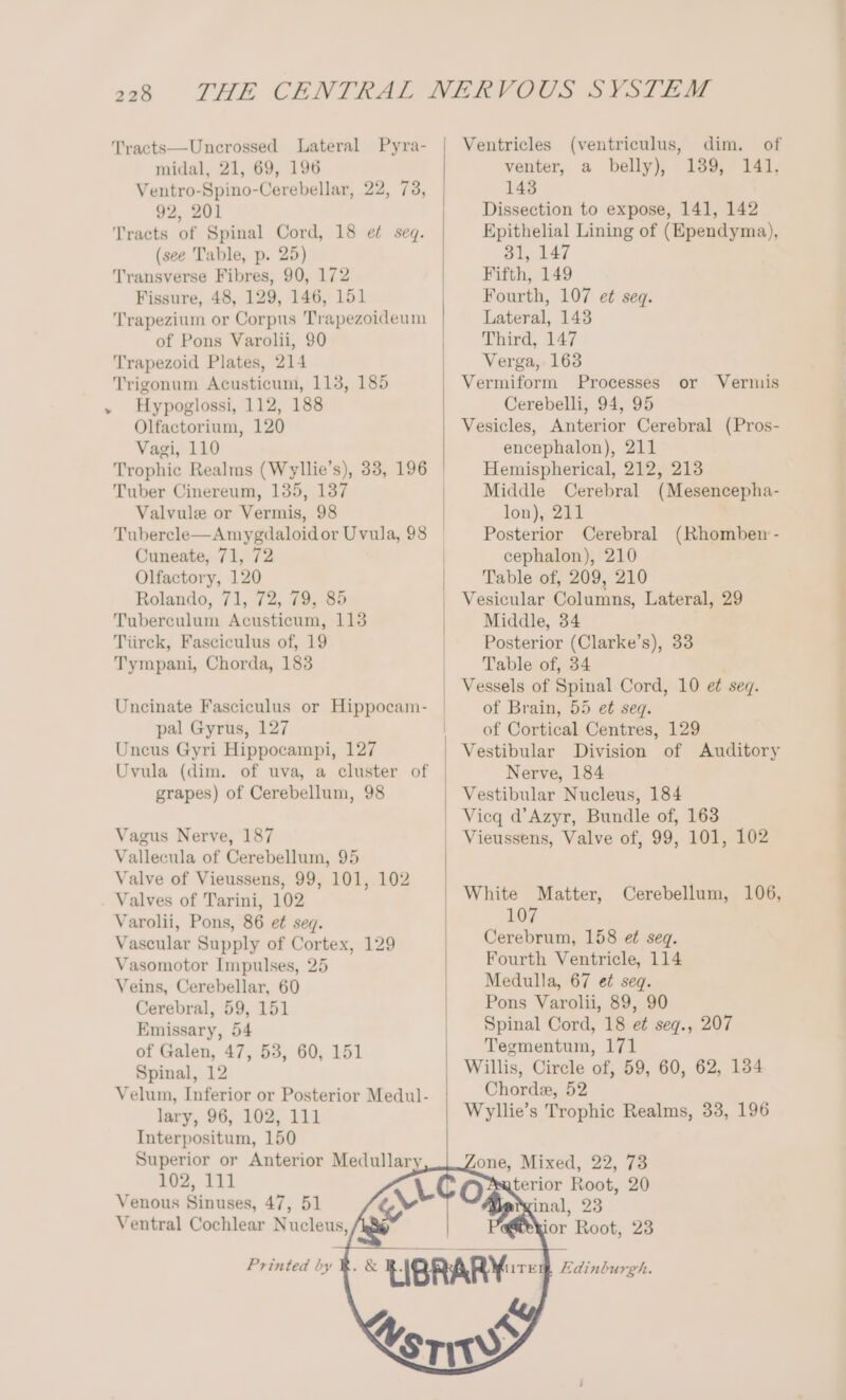 Tracts—Uncrossed Lateral Pyra- midal, 21, 69, 196 Ventro-Spino-Cerebellar, 22, 92, 201 Tracts of Spinal Cord, 18 et seq. (see Table, p. 25) Transverse Fibres, 90, 172 Fissure, 48, 129, 146, 151 Trapezium or Corpus Trapezoideum of Pons Varolii, 90 Trapezoid Plates, 214 Trigonum Acusticum, 113, 185 Hypoglossi, 112, 188 Olfactorium, 120 Vagi, 110 73, Tuber Cinereum, 135, 137 Valvule or Vermis, 98 Tubercle—Amygdaloid or Uvula, 98 Cuneate, 71, 72 Olfactory, 120 Rolando, 71, 72, 79, 85 Tuberculum Acusticum, 113 Tiirck, Fasciculus of, 19 Tympani, Chorda, 183 Uncinate Fasciculus or Hippocam- pal Gyrus, 127 Uncus Gyri Hippocampi, 127 Uvula (dim. of uva, a cluster of grapes) of Cerebellum, 98 Vagus Nerve, 187 Vallecula of Cerebellum, 95 Valve of Vieussens, 99, 101, 102 Valves of Tarini, 102 Varolii, Pons, 86 et seq. Vascular Supply of Cortex, 129 Vasomotor Lmnpulses, 25 Veins, Cerebellar, 60 Cerebral, 59, 151 Emissary, 54 of Galen, 47, 53, 60, 151 Spinal, 12 Velum, Inferior or Posterior Medul- lary, 96, 102, 111 Interpositum, 150 Superior or Anterior Medullary 102, 111 Venous Sinuses, 47, 51 Ventral Cochlear Nucleus, Ventricles (ventriculus, dim. of venter, a belly), 139, 141, 143 Dissection to expose, 141, 142 Epithelial Lining of (Ependyma), 31, 147 Fifth, 149 Fourth, 107 et seq. Lateral, 143 Third, 147 Verga, 163 Vermiform Processes Cerebelli, 94, 95 Vesicles, Anterior Cerebral (Pros- encephalon), 211 Hemispherical, 212, 213 Middle Cerebral (Mesencepha- lon), 211 Posterior Cerebral (Rhomben - cephalon), 210 Table of, 209, 210 or Vermis Middle, 34 Posterior (Clarke’s), 33 Table of, 34 Vessels of Spinal Cord, 10 et seq. of Brain, 55 et seq. of Cortical Centres, 129 Vestibular Division of Auditory Nerve, 184 Vestibular Nucleus, 184 Vicq d@’Azyr, Bundle of, 163 Vieussens, Valve of, 99, 101, 102 White Matter, Cerebellum, 106, 107 Cerebrum, 158 ef seq. Fourth Ventricle, 114 Medulla, 67 et seq. Pons Varolii, 89, 90 Spinal Cord, 18 et seq., 207 Tegmentum, 171 Willis, Circle of, 59, 60, 62, 134 Chorde, 52 Wyllie’s Trophic Realms, 33, 196 one, Mixed, 22, 73 5 apeeie Root, 20 Printed by ¥