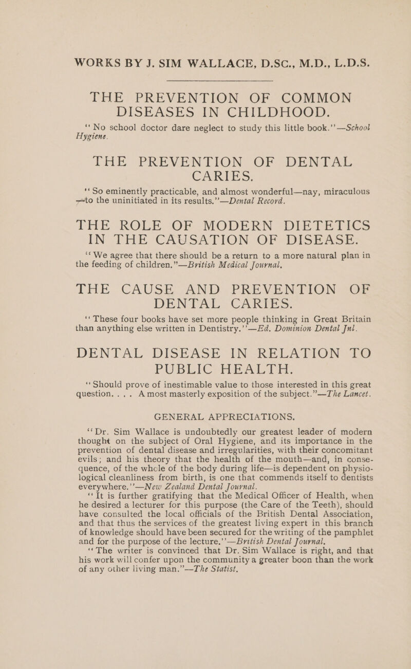 WORKS BY J. SIM WALLACE, D.Sc., M.D., L.D.S. THE PREVENTION OF COMMON DISEASES AN CHILDHOOD. ‘‘No school doctor dare neglect to study this little book.’’ —School Hygiene. THE PREVENTION OF DENTAL CARIES: ‘* So eminently practicable, and almost wonderful—nay, miraculous to the uninitiated in its results.”,—Dental Record. THE ROLE -OF -MODERN «Di Te Tits IN THE CAUSATION. OF DISESS.: ‘““We agree that there should be a return to a more natural plan in the feeding of children.”—British Medical Journal, THE CAUSE AND PREVENTION =o DENTAL ,CAKIZES. ‘* These four books have set more people thinking in Great Britain than anything else written in Dentistry.’’—Ed. Dominion Dental Jnl. DENTAL DISEASE IN RELATION te PUBLICNHEALTE. ‘‘Should prove of inestimable value to those interested in this great question... . Amost masterly exposition of the subject.” —The Lancet. GENERAL APPRECIATIONS. ‘‘Dr. Sim Wallace is undoubtedly our greatest leader of modern thought on the subject of Oral Hygiene, and its importance in the prevention of dental disease and irregularities, with their concomitant evils; and his theory that the health of the mouth—and, in conse- quence, of the whole of the body during life—is dependent on physio- logical cleanliness from birth, is one that commends itself to dentists everywhere,’’—New Zealand Dental Journal. ‘Tt is further gratifying that the Medical Officer of Health, when he desired a lecturer for this purpose (the Care of the Teeth), should have consulted the local officials of the British Dental Association, and that thus the services of the greatest living expert in this branch of knowledge should have been secured for the writing of the pamphlet and for the purpose of the lecture.’’—British Dental Journal. ‘‘The writer is convinced that Dr. Sim Wallace is right, and that his work will confer upon the community a greater boon than the work of any other living man.”—The Statist,