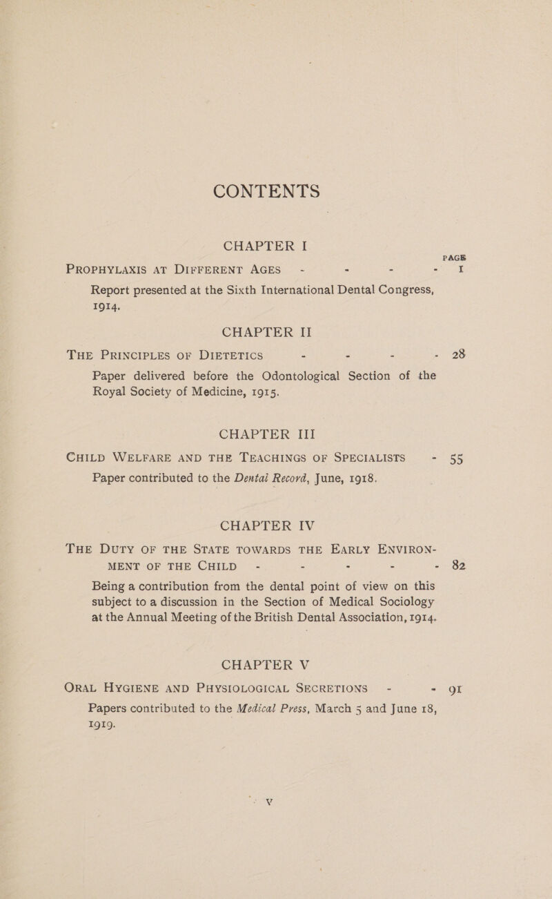 CONTENTS CHAPTER I PAGE PROPHYLAXIS AT DIFFERENT AGES~ - - - Pee | Report presented at the Sixth International Dental Congress, IQI4. CHAPTER II THE PRINCIPLES OF DIETETICS = = ® - 28 Paper delivered before the Odontological Section of the Royal Society of Medicine, 1915. CHAPTER III CHILD WELFARE AND THE TEACHINGS OF SPECIALISTS - 55 Paper contributed to the Dentai Record, June, 1918. CHAPTER IV THE DUTY OF THE STATE TOWARDS THE EARLY ENVIRON- MENT OF THE CHILD - : : . - 82 Being a contribution from the dental point of view on this subject to a discussion in the Section of Medical Sociology at the Annual Meeting of the British Dental Association, 1914. CHAPTER V ORAL HYGIENE AND PHYSIOLOGICAL SECRETIONS” - - QI Papers contributed to the Medical Press, March 5 and June 18, 1919. ae