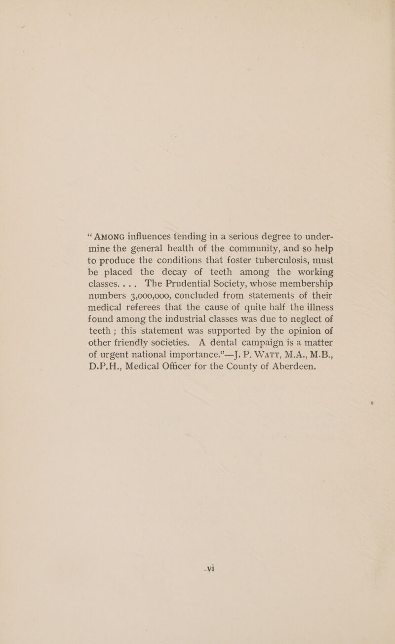 ‘“‘ AMONG influences tending in a serious degree to under- mine the general health of the community, and so help to produce the conditions that foster tuberculosis, must be placed the decay of teeth among the working classes.... The Prudential Society, whose membership numbers 3,000,000, concluded from statements of their medical referees that the cause of quite half the illness found among the industrial classes was due to neglect of teeth ; this statement was supported by the opinion of other friendly societies. A dental campaign is a matter of urgent national importance.”—J. P. Wart, M.A., M.B., D.P.H., Medical Officer for the County of Aberdeen.