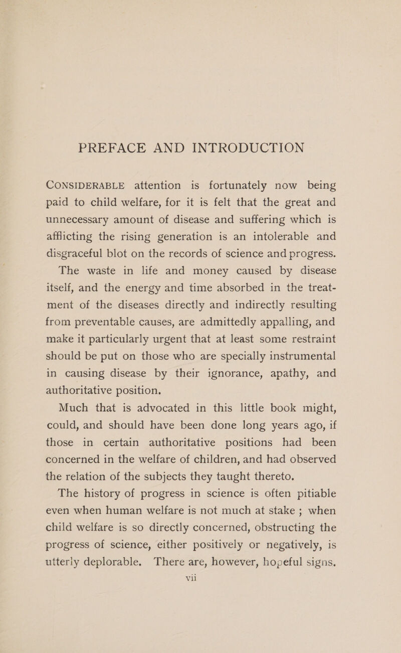 PREFACE AND INTRODUCTION CONSIDERABLE attention is fortunately now being paid to child welfare, for it is felt that the great and unnecessary amount of disease and suffering which is afflicting the rising generation is an intolerable and disgraceful blot on the records of science and progress. The waste in life and money caused by disease itself, and the energy and time absorbed in the treat- ment of the diseases directly and indirectly resulting from preventable causes, are admittedly appalling, and make it particularly urgent that at least some restraint should be put on those who are specially instrumental in causing disease by their ignorance, apathy, and authoritative position. Much that is advocated in this little book might, could, and should have been done long years ago, if those in certain authoritative positions had been concerned in the welfare of children, and had observed the relation of the subjects they taught thereto. The history of progress in science is often pitiable even when human welfare is not much at stake ; when child welfare is so directly concerned, obstructing the progress of science, either positively or negatively, is utterly deplorable. There are, however, hopeful signs. Vil