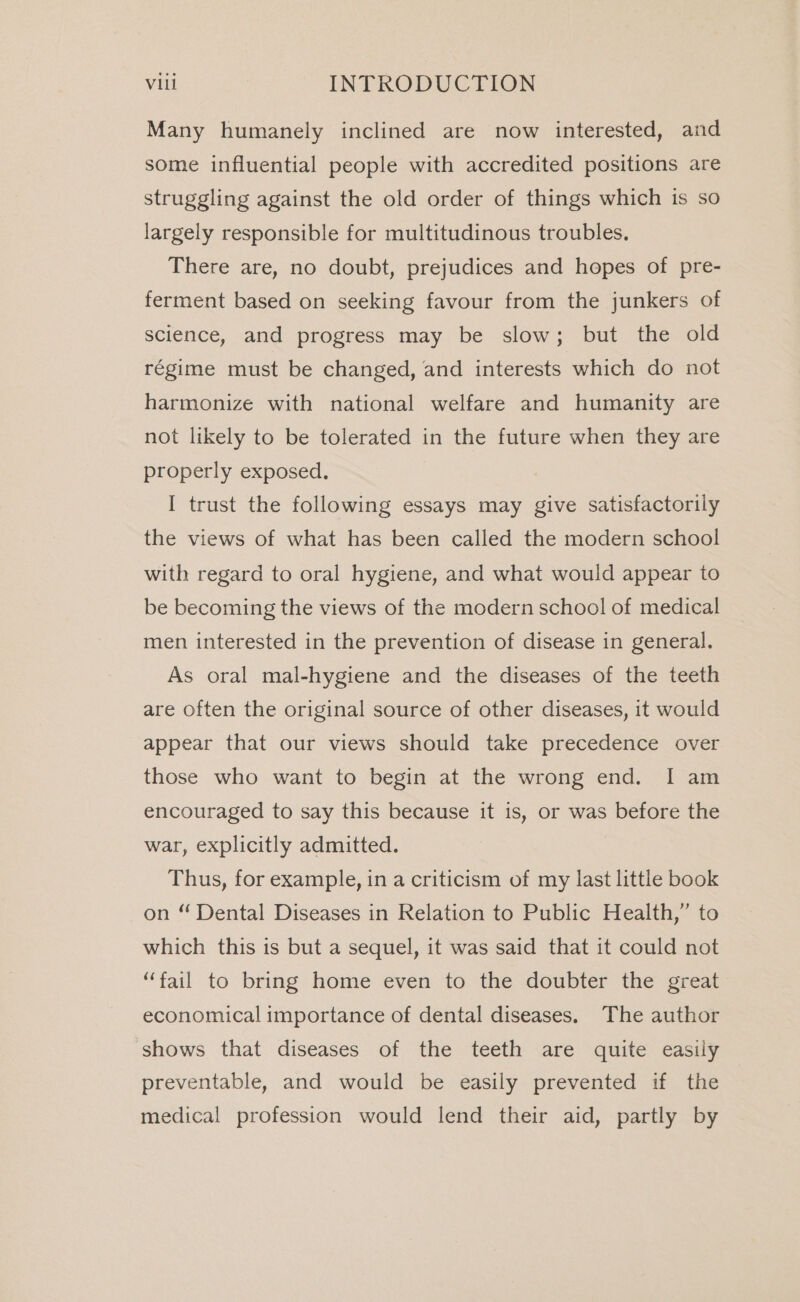 Many humanely inclined are now interested, and some influential people with accredited positions are struggling against the old order of things which is so largely responsible for multitudinous troubles. There are, no doubt, prejudices and hopes of pre- ferment based on seeking favour from the junkers of science, and progress may be slow; but the old régime must be changed, and interests which do not harmonize with national welfare and humanity are not likely to be tolerated in the future when they are properly exposed. I trust the following essays may give satisfactorily the views of what has been called the modern school with regard to oral hygiene, and what would appear to be becoming the views of the modern school of medical men interested in the prevention of disease in general. As oral mal-hygiene and the diseases of the teeth are often the original source of other diseases, it would appear that our views should take precedence over those who want to begin at the wrong end. I am encouraged to say this because it is, or was before the war, explicitly admitted. Thus, for example, in a criticism of my last little book on “ Dental Diseases in Relation to Public Health,” to which this is but a sequel, it was said that it could not “fail to bring home even to the doubter the great economical importance of dental diseases. The author shows that diseases of the teeth are quite easily preventable, and would be easily prevented if the medical profession would lend their aid, partly by