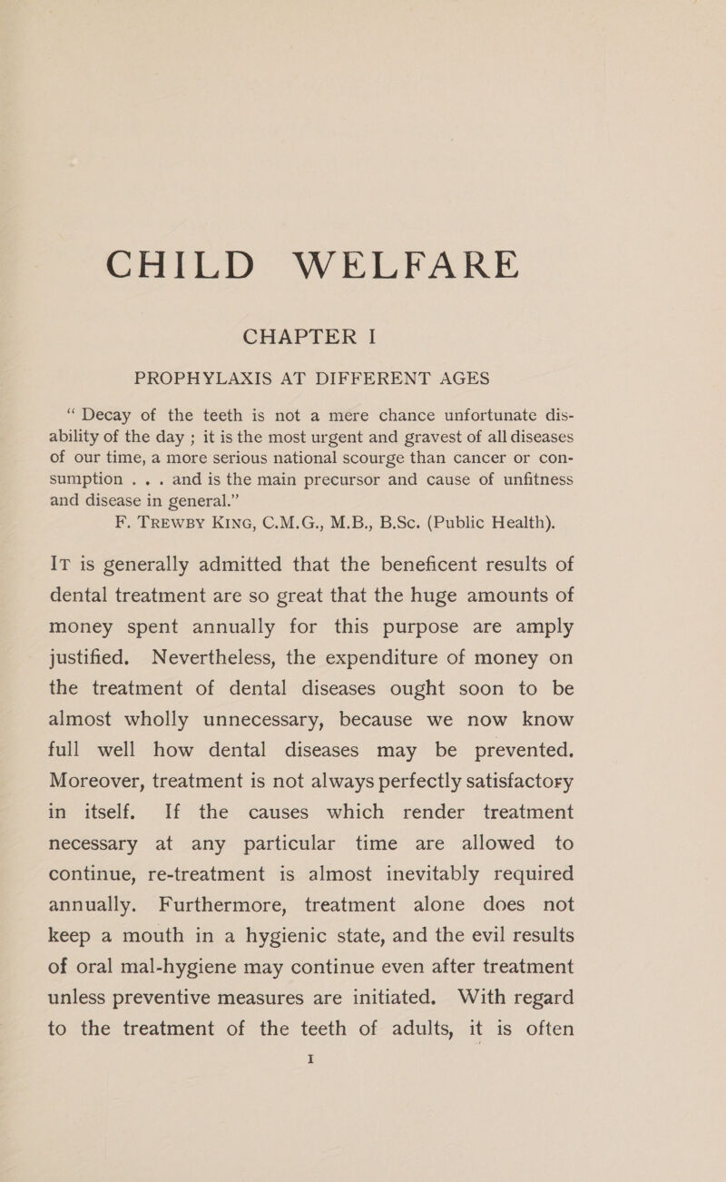 CHILD WELFARE CHAPTER I PROPHYLAXIS AT DIFFERENT AGES “Decay of the teeth is not a mere chance unfortunate dis- ability of the day ; it is the most urgent and gravest of all diseases of our time, a more serious national scourge than cancer or con- sumption ... and is the main precursor and cause of unfitness and disease in general.” F, TREWBY KING, C.M.G., M.B., B.Sc. (Public Health). IT is generally admitted that the beneficent results of dental treatment are so great that the huge amounts of money spent annually for this purpose are amply justified. Nevertheless, the expenditure of money on the treatment of dental diseases ought soon to be almost wholly unnecessary, because we now know full well how dental diseases may be prevented. Moreover, treatment is not always perfectly satisfactory in itself. If the causes which render treatment necessary at any particular time are allowed to continue, re-treatment is almost inevitably required annually. Furthermore, treatment alone does not keep a mouth in a hygienic state, and the evil results of oral mal-hygiene may continue even after treatment unless preventive measures are initiated. With regard to the treatment of the teeth of adults, it is often