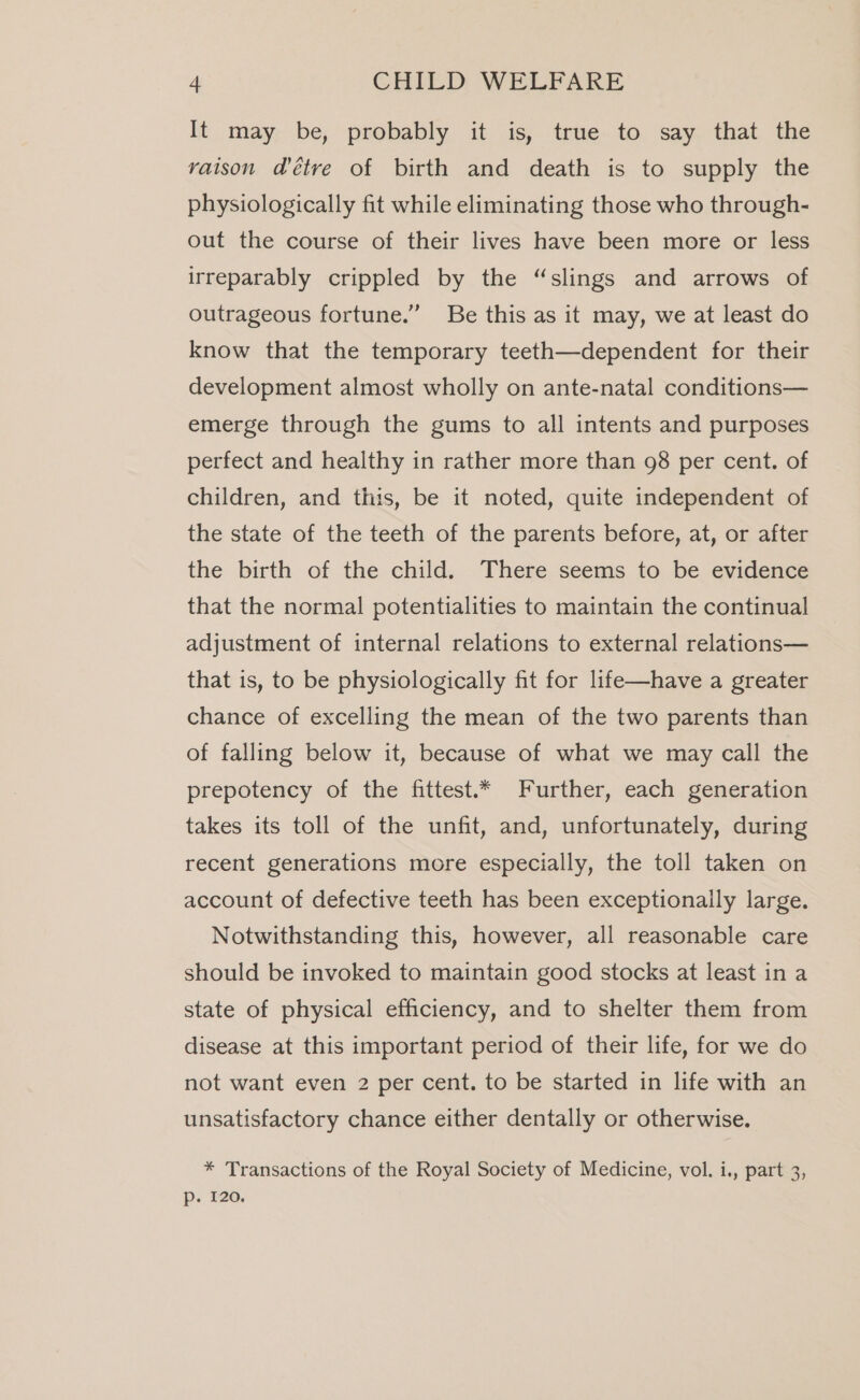 It may, be; probably it is; true. to, say- that. the raison @étre of birth and death is to supply the physiologically fit while eliminating those who through- out the course of their lives have been more or less irreparably crippled by the “slings and arrows of outrageous fortune.” Be this as it may, we at least do know that the temporary teeth—dependent for their development almost wholly on ante-natal conditions— emerge through the gums to all intents and purposes perfect and healthy in rather more than 98 per cent. of children, and this, be it noted, quite independent of the state of the teeth of the parents before, at, or after the birth of the child. There seems to be evidence that the normal potentialities to maintain the continual adjustment of internal relations to external relations— that is, to be physiologically fit for life—have a greater chance of excelling the mean of the two parents than of falling below it, because of what we may call the prepotency of the fittest.* Further, each generation takes its toll of the unfit, and, unfortunately, during recent generations more especially, the toll taken on account of defective teeth has been exceptionally large. Notwithstanding this, however, all reasonable care should be invoked to maintain good stocks at least in a state of physical efficiency, and to shelter them from disease at this important period of their life, for we do not want even 2 per cent. to be started in life with an unsatisfactory chance either dentally or otherwise. * Transactions of the Royal Society of Medicine, vol. i., part 3, p. 120.