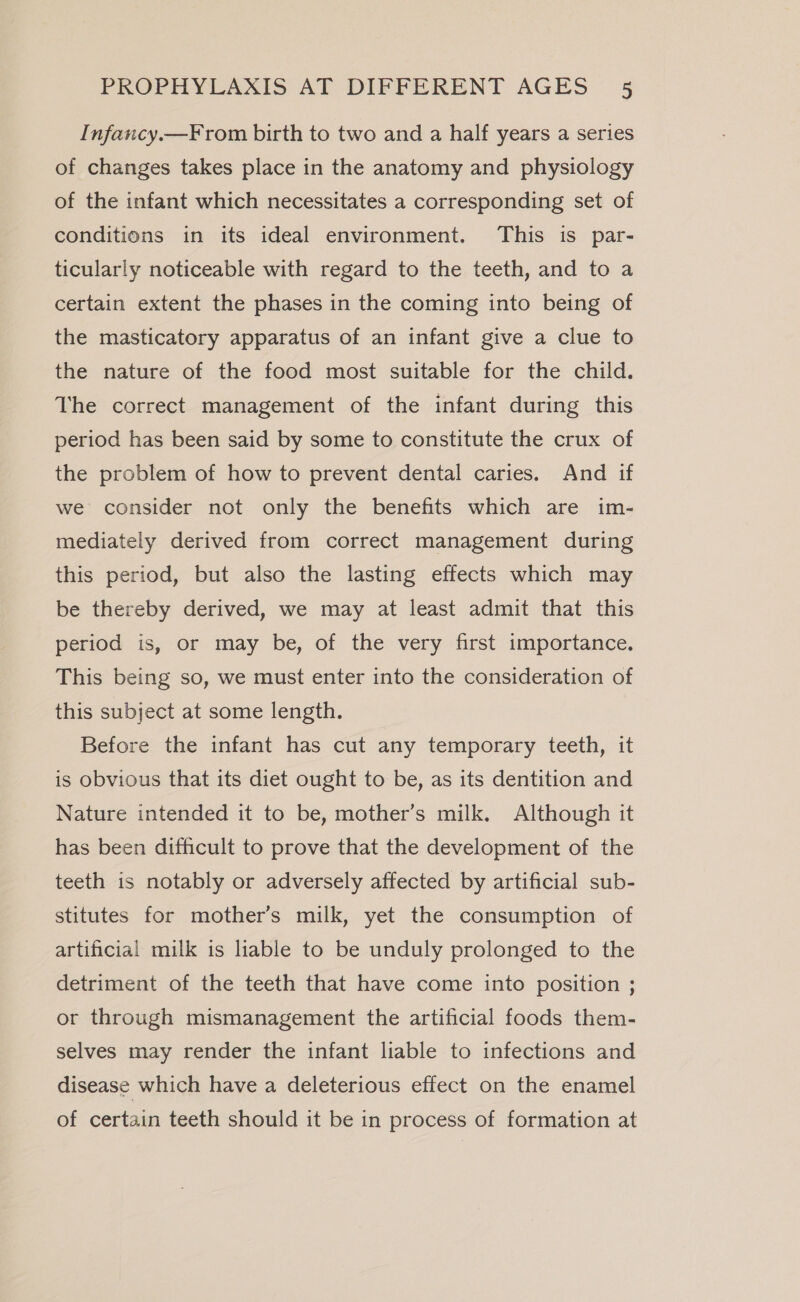 Infancy.—F rom birth to two and a half years a series of changes takes place in the anatomy and physiology of the infant which necessitates a corresponding set of conditions in its ideal environment. This is par- ticularly noticeable with regard to the teeth, and to a certain extent the phases in the coming into being of the masticatory apparatus of an infant give a clue to the nature of the food most suitable for the child. The correct management of the infant during this period has been said by some to constitute the crux of the problem of how to prevent dental caries. And if we consider not only the benefits which are im- mediately derived from correct management during this period, but also the lasting effects which may be thereby derived, we may at least admit that this period is, or may be, of the very first importance. This being so, we must enter into the consideration of this subject at some length. Before the infant has cut any temporary teeth, it is obvious that its diet ought to be, as its dentition and Nature intended it to be, mother’s milk. Although it has been difficult to prove that the development of the teeth is notably or adversely affected by artificial sub- stitutes for mother’s milk, yet the consumption of artificial milk is liable to be unduly prolonged to the detriment of the teeth that have come into position ; or through mismanagement the artificial foods them- selves may render the infant liable to infections and disease which have a deleterious effect on the enamel of certain teeth should it be in process of formation at