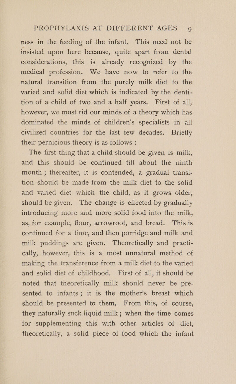 ness in the feeding of the infant. This need not be insisted upon here because, quite apart from dental considerations, this is already recognized by the medical profession. We have now to refer to the natural transition from the purely milk diet to the varied and solid diet which is indicated by the denti- tion of a child of two and a half years. First of all, however, we must rid our minds of a theory which has dominated the minds of children’s specialists in all civilized countries for the last few decades. Briefly their pernicious theory is as follows : The first thing that a child should be given is milk, and this should be continued till about the ninth month ; thereafter, it is contended, a gradual transi- tion should be made from the milk diet to the solid and varied diet which the child, as it grows older, should be given. The change is effected by gradually introducing more and more solid food into the milk, as, for example, flour, arrowroot, and bread. This is continued for a time, and then porridge and milk and milk puddings are given. Theoretically and practi- cally, however, this is a most unnatural method of making the transference from a milk diet to the varied and solid diet of childhood. First of all, it should be noted that theoretically milk should never be pre- sented to infants; it is the mother’s breast which should be presented to them. From this, of course, they naturally suck liquid milk; when the time comes for supplementing this with other articles of diet, theoretically, a solid piece of food which the infant