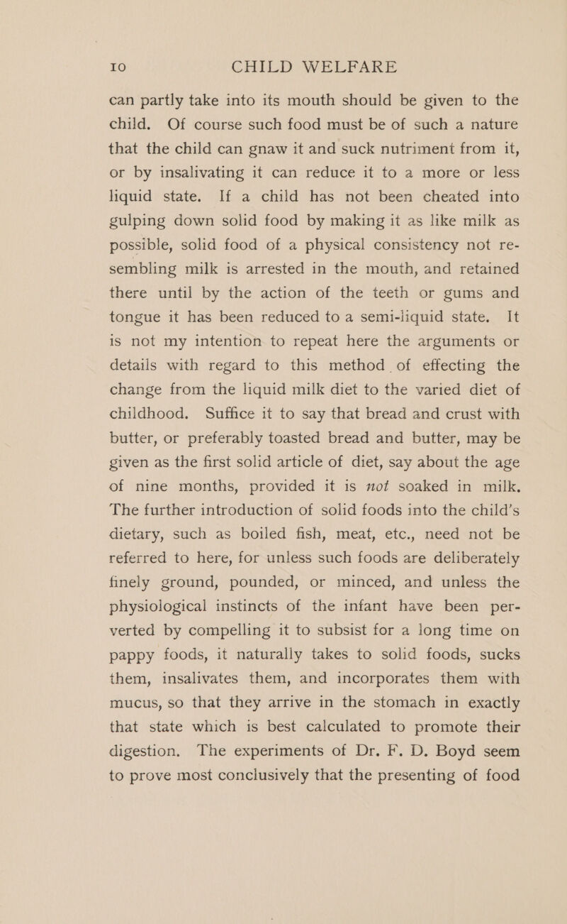 can partly take into its mouth should be given to the child. Of course such food must be of such a nature that the child can gnaw it and suck nutriment from it, or by insalivating it can reduce it to a more or less liquid state. If a child has not been cheated into gulping down solid food by making it as like milk as possible, solid food of a physical consistency not re- sembling milk is arrested in the mouth, and retained there until by the action of the teeth or gums and tongue it has been reduced to a semi-liquid state. It is not my intention to repeat here the arguments or details with regard to this method of effecting the change from the liquid milk diet to the varied diet of childhood. Suffice it to say that bread and crust with butter, or preferably toasted bread and butter, may be given as the first solid article of diet, say about the age of nine months, provided it is mot soaked in milk. The further introduction of solid foods into the child’s dietary, such as boiled fish, meat, etc., need not be referred to here, for unless such foods are deliberately finely ground, pounded, or minced, and unless the physiological instincts of the infant have been per- verted by compelling it to subsist for a long time on pappy foods, it naturally takes to solid foods, sucks them, insalivates them, and incorporates them with mucus, so that they arrive in the stomach in exactly that state which is best calculated to promote their digestion. The experiments of Dr. F. D. Boyd seem to prove most conclusively that the presenting of food