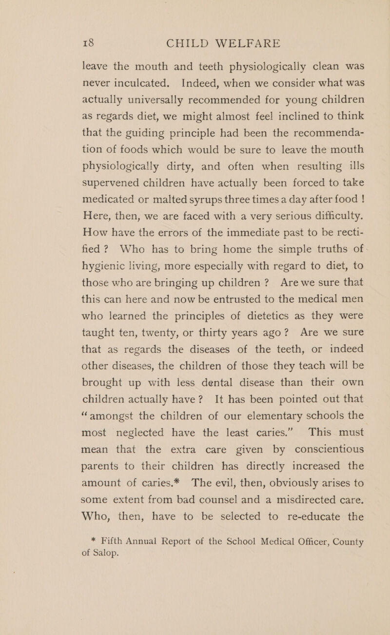 leave the mouth and teeth physiologically clean was never inculcated. Indeed, when we consider what was actually universally recommended for young children as regards diet, we might almost feel inclined to think that the guiding principle had been the recommenda- tion of foods which would be sure to leave the mouth physiologically dirty, and often when resulting ills supervened children have actually been forced to take medicated or malted syrups three times a day after food ! Here, then, we are faced with a very serious difficulty. How have the errors of the immediate past to be recti- fied ? Who has to bring home the simple truths of hygienic living, more especially with regard to diet, to those who are bringing up children ? Are we sure that this can here and now be entrusted to the medical men who learned the principles of dietetics as they were taught ten, twenty, or thirty years ago? Are we sure that as regards the diseases of the teeth, or indeed other diseases, the children of those they teach will be brought up with less dental disease than their own children actually have? It has been pointed out that “amongst the children of our elementary schools the most neglected have the least caries.”. This&lt;niust mean that the extra care given by conscientious parents to their children has directly increased the amount of caries.* The evil, then, obviously arises to some extent from bad counsel and a misdirected care. Who, then, have to be selected to re-educate the * Fifth Annual Report of the School Medical Officer, County of Salop.