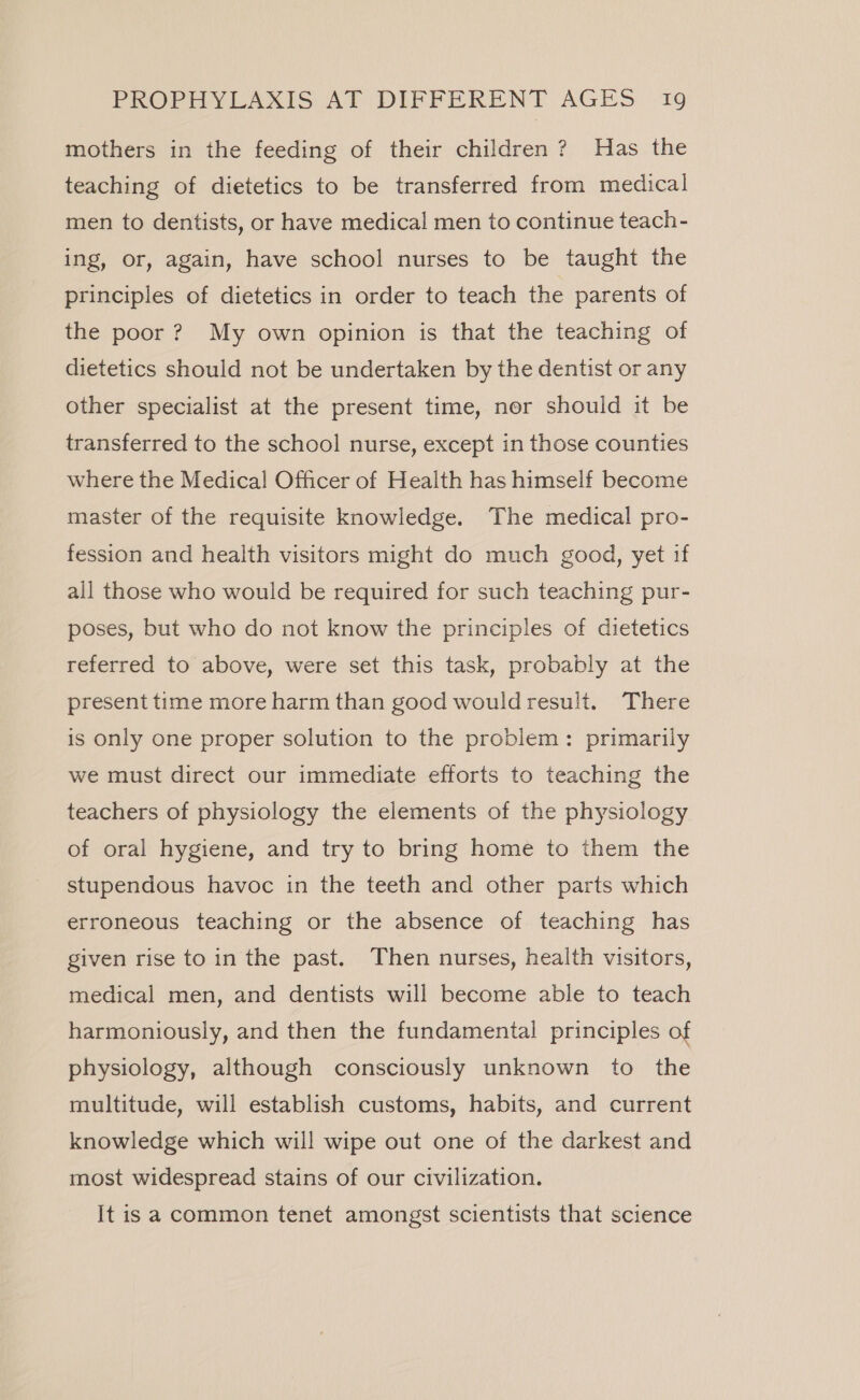 mothers in the feeding of their children? Has the teaching of dietetics to be transferred from medical men to dentists, or have medical men to continue teach- ing, or, again, have school nurses to be taught the principles of dietetics in order to teach the parents of the poor? My own opinion is that the teaching of dietetics should not be undertaken by the dentist or any other specialist at the present time, nor should it be transferred to the school nurse, except in those counties where the Medical Officer of Health has himself become master of the requisite knowledge. The medical pro- fession and health visitors might do much good, yet if all those who would be required for such teaching pur- poses, but who do not know the principles of dietetics referred to above, were set this task, probably at the present time more harm than good would result. There is only one proper solution to the problem: primarily we must direct our immediate efforts to teaching the teachers of physiology the elements of the physiology of oral hygiene, and try to bring home to them the stupendous havoc in the teeth and other parts which erroneous teaching or the absence of teaching has given rise to in the past. Then nurses, health visitors, medical men, and dentists will become able to teach harmoniously, and then the fundamental principles of physiology, although consciously unknown to the multitude, will establish customs, habits, and current knowledge which will wipe out one of the darkest and most widespread stains of our civilization. It is a common tenet amongst scientists that science