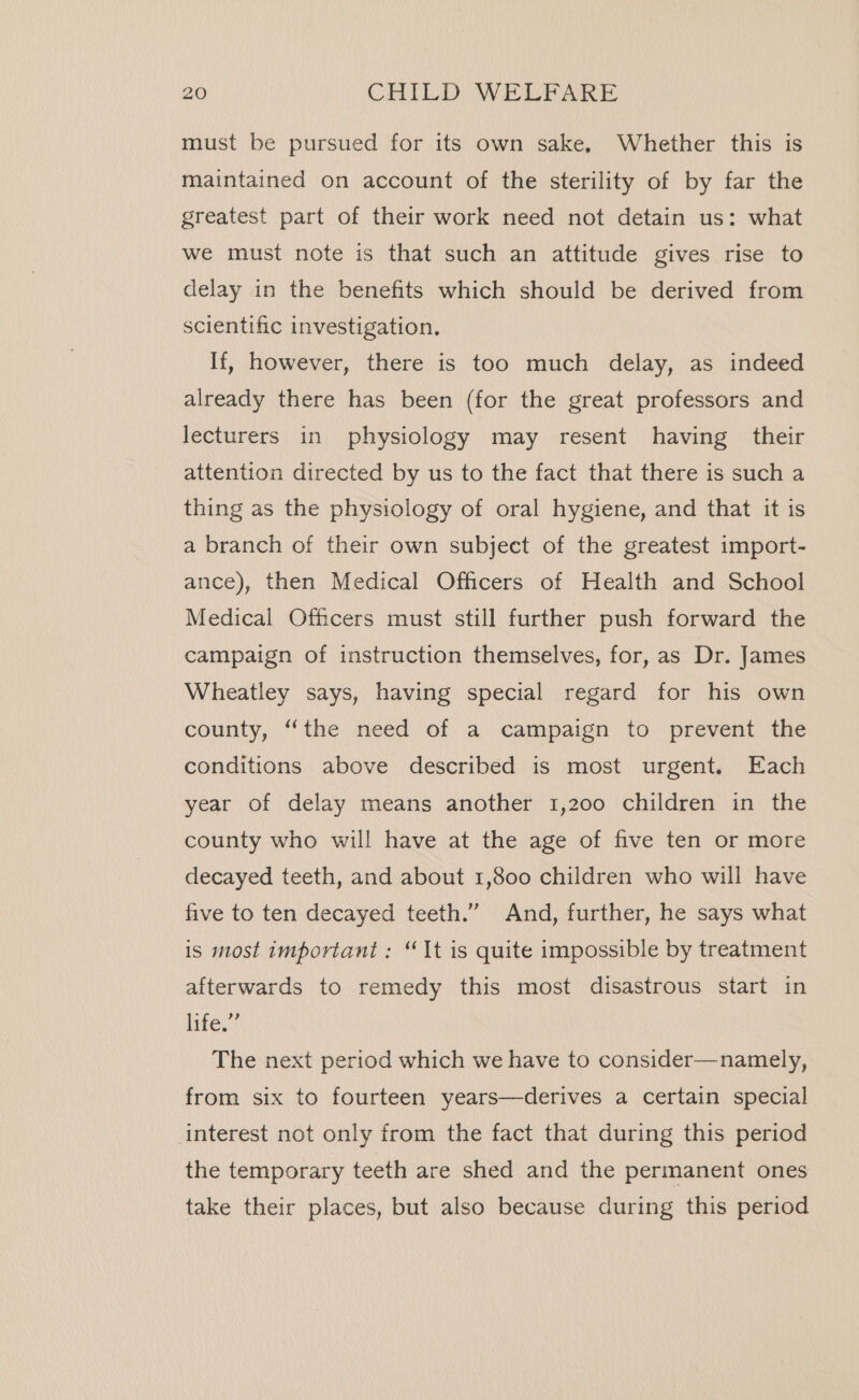 must be pursued for its own sake, Whether this is maintained on account of the sterility of by far the greatest part of their work need not detain us: what we must note is that such an attitude gives rise to delay in the benefits which should be derived from scientific investigation. If, however, there is too much delay, as indeed already there has been (for the great professors and lecturers in physiology may resent having their attention directed by us to the fact that there is such a thing as the physiology of oral hygiene, and that it is a branch of their own subject of the greatest import- ance), then Medical Officers of Health and School Medical Officers must still further push forward the campaign of instruction themselves, for, as Dr. James Wheatley says, having special regard for his own county, “the need of a campaign to prevent the conditions above described is most urgent. Each year of delay means another 1,200 children in the county who will have at the age of five ten or more decayed teeth, and about 1,800 children who will have five to ten decayed teeth.” And, further, he says what is most important : “It is quite impossible by treatment afterwards to remedy this most disastrous start in Lites? The next period which we have to consider—namely, from six to fourteen years—derives a certain special interest not only from the fact that during this period the temporary teeth are shed and the permanent ones take their places, but also because during this period