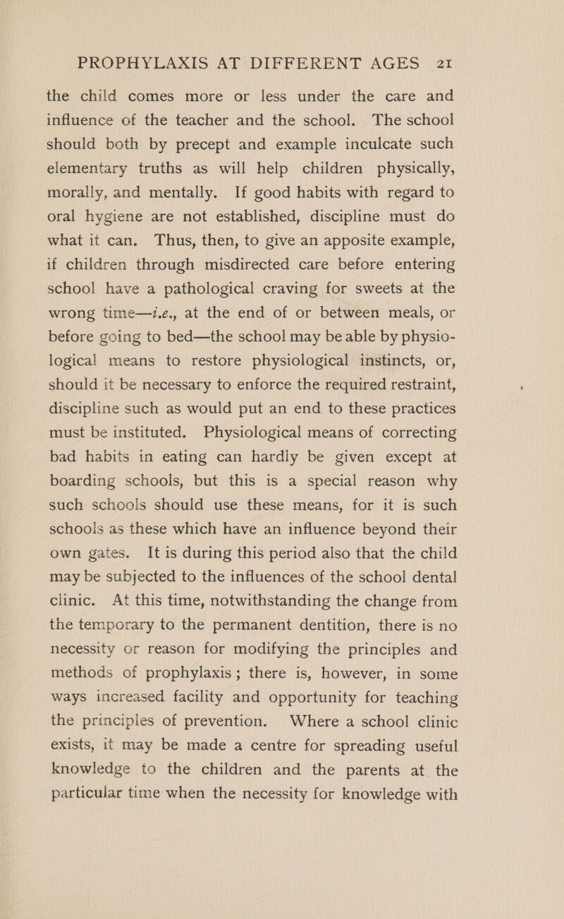 the child comes more or less under the care and influence of the teacher and the school. The school should both by precept and example inculcate such elementary truths as will help children physically, morally, and mentally. If good habits with regard to oral hygiene are not established, discipline must do what it can. Thus, then, to give an apposite example, if children through misdirected care before entering school have a pathological craving for sweets at the wrong time—i.e., at the end of or between meals, or before going to bed—the school may be able by physio- logical means to restore physiological instincts, or, should it be necessary to enforce the required restraint, discipline such as would put an end to these practices must be instituted. Physiological means of correcting bad habits in eating can hardly be given except at boarding schools, but this is a special reason why such schools should use these means, for it is such schools as these which have an influence beyond their own gates. It is during this period also that the child may be subjected to the influences of the school dental clinic. At this time, notwithstanding the change from the temporary to the permanent dentition, there is no necessity or reason for modifying the principles and methods of prophylaxis; there is, however, in some ways increased facility and opportunity for teaching the principles of prevention. Where a school clinic exists, it may be made a centre for spreading useful knowledge to the children and the parents at. the particular time when the necessity for knowledge with