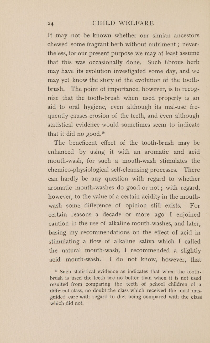 It may not be known whether our simian ancestors chewed some fragrant herb without nutriment ; never- theless, for our present purpose we may at least assume that this was occasionally done. Such fibrous herb may have its evolution investigated some day, and we may yet know the story of the evolution of the tooth- brush. The point of importance, however, is to recog- nize that the tooth-brush when used properly is an aid to oral hygiene, even although its mal-use fre- quently causes erosion of the teeth, and even although statistical evidence would sometimes seem to indicate that it did no good.* The beneficent effect of the tooth-brush may be enhanced by using it with an aromatic and acid mouth-wash, for such a mouth-wash stimulates the chemico-physiological self-cleansing processes. There can hardly be any question with regard to whether aromatic mouth-washes do good or not; with regard, however, to the value of a certain acidity in the mouth- wash some difference of opinion still exists. For certain reasons a decade or more ago I enjoined caution in the use of alkaline mouth-washes, and later, basing my recommendations on the effect of acid in stimulating a flow of alkaline saliva which I called the natural mouth-wash, I recommended a slightly acid mouth-wash. I do not know, however, that * Such statistical evidence as indicates that when the tooth- brush is used the teeth are no better than when it is not used resulted from comparing the teeth of school children of a different class, no doubt the class which received the most mis- guided care with regard to diet being compared with the class which did not.